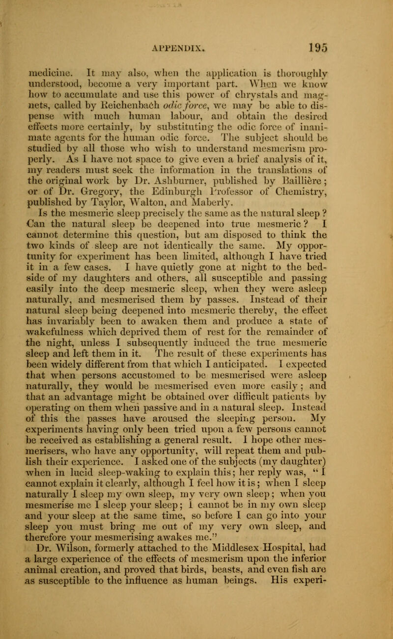medicine. It may also, when the application is thoroughly understood, become a very important part. Winn we know how to accumulate and lise this power of chrystals and mag- nets, called by Reichenbach odic force, we may be able to dis- pense with much human labour, and obtain the desired effects more certainly, by substituting the odic force of inani- mate agents for the human odic force. The subject should be studied by all those who wish to understand mesmerism pro- perly. As I have not space to give even a brief analysis of it, my readers must seek the information in the translations of the original work by Dr. Ashburner, published by Bailliere; or of Dr. Gregory, the Edinburgh Professor of Chemistry, published by Taylor, Walton, and Maberly. Is the mesmeric sleep precisely the same as the natural sleep ? Can the natural sleep be deepened into true mesmeric ? I cannot determine this question, but am disposed to think the two kinds of sleep are not identically the same. My oppor- tunity for experiment has been limited, although I have tried it in a few cases. I have quietly gone at night to the bed- side of my daughters and others, all susceptible and passing easily into the deep mesmeric sleep, when they were asleep naturally, and mesmerised them by passes. Instead of their natural sleep being deepened into mesmeric thereby, the effect has invariably been to awaken them and produce a state of wakefulness which deprived them of rest for the remainder of the night, unless I subsequently induced the true mesmeric sleep and left them in it. The result of these experiments has been widely different from that which I anticipated. I expected that when persons accustomed to be mesmerised were asleep naturally, they would be mesmerised even more easily ; and that an advantage might be obtained over difficult patients by operating on them when passive and in a natural sleep. Instead of this the passes have aroused the sleeping person. My experiments having only been tried upon a few persons cannot be received as establishing a general result. I hope other mes- merisers, who have any opportunity, will repeat them and pub- lish their experience. I asked one of the subjects (my daughter) when in lucid sleep-waking to explain this; her reply was,  I cannot explain it clearly, although I feel how it is; when I sleep naturally I sleep my own sleep, my very own sleep; when you mesmerise me 1 sleep your sleep; i cannot be in my own sleep and your sleep at the same time, so before I can go into your sleep you must bring me out of my very own sleep, and therefore your mesmerising awakes me.;' Dr. Wilson, formerly attached to the Middlesex Hospital, had a large experience of the effects of mesmerism upon the inferior animal creation, and proved that birds, beasts, and even fish are as susceptible to the influence as human beings. His experi-