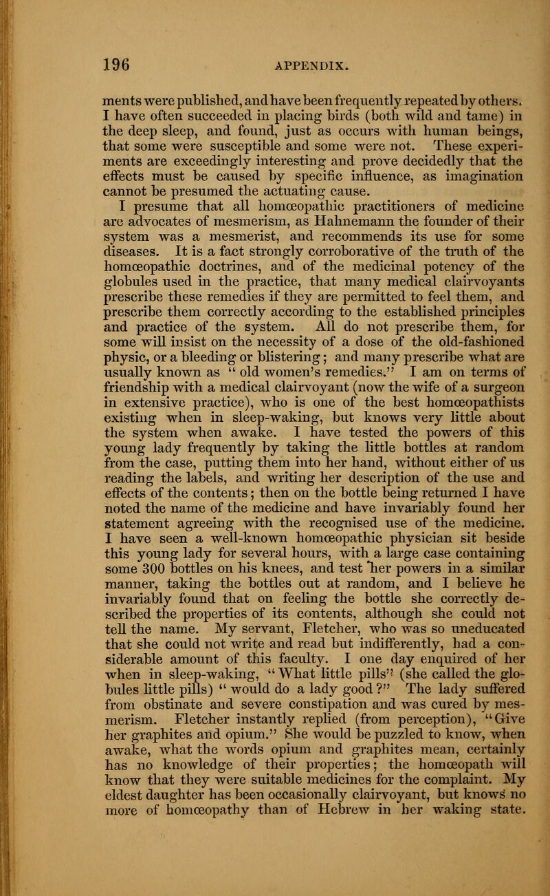 merits were published, and have been frequently repeated by others. I have often succeeded in placing birds (both wild and tame) in the deep sleep, and found, just as occurs with human beings, that some were susceptible and some were not. These experi- ments are exceedingly interesting and prove decidedly that the effects must be caused by specific influence, as imagination cannot be presumed the actuating cause. I presume that all homoeopathic practitioners of medicine are advocates of mesmerism, as Hahnemann the founder of their system was a mesmerist, and recommends its use for some diseases. It is a fact strongly corroborative of the truth of the homoeopathic doctrines, and of the medicinal potency of the globules used in the practice, that many medical clairvoyants prescribe these remedies if they are permitted to feel them, and prescribe them correctly according to the established principles and practice of the system. All do not prescribe them, for some will insist on the necessity of a dose of the old-fashioned physic, or a bleeding or blistering; and many prescribe what are usually known as  old women's remedies. I am on terms of friendship with a medical clairvoyant (now the wife of a surgeon in extensive practice), who is one of the best homosopathists existing when in sleep-waking, but knows very little about the system when awake. I have tested the powers of this young lady frequently by taking the little bottles at random from the case, putting them into her hand, without either of us reading the labels, and writing her description of the use and effects of the contents; then on the bottle being returned I have noted the name of the medicine and have invariably found her statement agreeing with the recognised use of the medicine. I have seen a well-known homoeopathic physician sit beside this young lady for several hours, with a large case containing some 300 bottles on his knees, and test her powers in a similar manner, taking the bottles out at random, and I believe he invariably found that on feeling the bottle she correctly de- scribed the properties of its contents, although she could not tell the name. My servant, Fletcher, who was so uneducated that she could not write and read but indifferently, had a con- siderable amount of this faculty. I one day enquired of her when in sleep-waking, What little pills'? (she called the glo- bules little pills)  would do a lady good ? The lady suffered from obstinate and severe constipation and was cured by mes- merism. Fletcher instantly replied (from perception), Give her graphites and opium. She would be puzzled to know, when awake, what the words opium and graphites mean, certainly has no knowledge of their properties; the homoeopath will know that they were suitable medicines for the complaint. My eldest daughter has been occasionally clairvoyant, but knows1 no more of homoeopathy than of Hebrew in her waking state.
