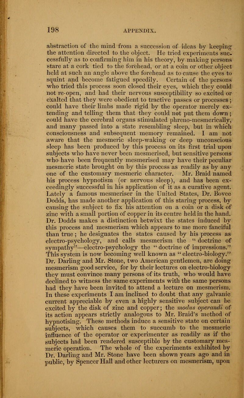 abstraction of the mind from a succession of ideas by keeping the attention directed to the object. He tried experiments suc- cessfully as to confirming him in his theory, by making persons stare at a cork tied to the forehead, or at a coin or other object held at such an angle above the forehead as to cause the eyes to squint and become fatigued speedily. Certain of the persons who tried this process soon closed their eyes, which they could not re-open, and had their nervous susceptibility so excited or exalted that they were obedient to tractive passes or processes ; could have their limbs made rigid by the operator merely ex- tending and telling them that they could not put them down ; could have the cerebral organs stimulated phreno-mesmerically, and many passed into a state resembling sleep, but in which consciousness and subsequent memory remained. I am not aware that the mesmeric sleep-waking or deep unconscious sleep has been produced by this process on its first trial upon subjects who have never been mesmerised, but sensitive persons who have been frequently mesmerised may have their peculiar mesmeric state brought on by this process as readily as by any one of the customary mesmeric character. Mr. Braid named his process hypnotism (or nervous sleep), and has been ex- ceedingly successful in his application of it as a curative agent. Lately a famous mesmeriser in the United States, Dr. Bovee Dodds, has made another application of this staring process, by causing the subject to fix his attention on a coin or a disk of zinc with a small portion of copper in its centre held in the hand. Dr. Dodds makes a distinction betwixt the states induced by this process and mesmerism which appears to me more fanciful than true; he designates the states caused by his process as electro-psychology, and calls mesmerism the  doctrine of sympathy—electro-psychology the  doctrine of impressions. This system is now becoming well known as  electro-biology. Dr. Darling and Mr. Stone, two American gentlemen, are doing mesmerism good service, for by their lectures on electro-biology they must convince many persons of its truth, who would have declined to witness the same experiments with the same persons had they have been invited to attend a lecture on mesmerism. In these experiments I am inclined to doubt that any galvanic current appreciable by even a highly sensitive subject can be excited by the disk of zinc and copper; the modus operandi of its action appears strictly analogous to Mr. Braid's method of hypnotising. These methods induce a sensitive state on certain subjects, which causes them to succumb to the mesmeric influence of the operator or experimenter as readily as if the subjects had been rendered susceptible by the customary mes- meric operation. The whole of the experiments exhibited by Dr. Darling and Mr. Stone have been shown years ago and in public, by Spencer Hall and other lecturers on mesmerism, upon