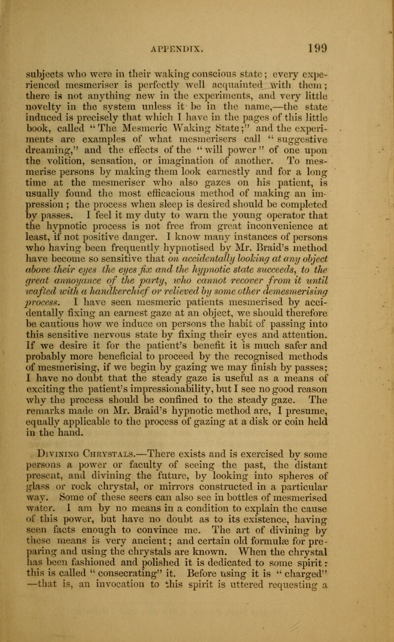 subjects who were in their waking conscious state; every expe- rienced mesmeriser is perfectly well acquainted with them; there is not anything new in the experiments, and very little novelty in the system unless it be in the name,—the state induced is precisely that which I have in the pages of this little book, called The Mesmeric Waking State; and the experi- ments are examples of what mesmerisers call  suggestive dreaming, and the effects of the will power of one upon the volition, sensation, or imagination of another. To mes- merise persons by making them look earnestly and for a long time at the mesmeriser who also gazes on his patient, is usually found the most efficacious method of making an im- pression ; the process when sleep is desired should be completed W passes. I feel it my duty to warn the young operator that the hypnotic process is not free from great inconvenience at least, if not positive danger. I know many instances of persons who having been frequently hypnotised by Mr. Braid's method have become so sensitive that on accidentally looking at any object above their eyes the eyes fix and the hypnotic state succeeds, to the great annoyance of the party, who cannot recover from it until ■wafted with a handkerchief or relieved by some other demesmerisiny ptrocess. I have seen mesmeric patients mesmerised by acci- dentally fixing an earnest gaze at an object, we should therefore be cautious how we induce on persons the habit of passing into this sensitive nervous state by fixing their eyes and attention. If we desire it for the patient's benefit it is much safer and probably more beneficial to proceed by the recognised methods of mesmerising, if we begin by gazing we may finish by passes; I have no doubt that the steady gaze is useful as a means of exciting the patient's impressionability, but I see no good reason why the process should be confined to the steady gaze. The remarks made on Mr. Braid's hypnotic method are, I presume, equally applicable to the process of gazing at a disk or coin held in the hand. Divining Chrystals.—There exists and is exercised by some persons a power or faculty of seeing the past, the distant present, and divining the future, by looking into spheres of glass or rock chrystal, or mirrors constructed in a particular way. Some of these seers can also see in bottles of mesmerised water. 1 am by no means in a condition to explain the cause of this power, but have no doubt as to its existence, having seen facts enough to convince me. The art of divining by these means is very ancient; and certain old formulae for pre - paring and using the chrystals are known. When the chrystal has been fashioned and polished it is dedicated to some spirit r this is called  consecrating it. Before using it is  charged —that is, an invocation to this spirit is uttered requesting a