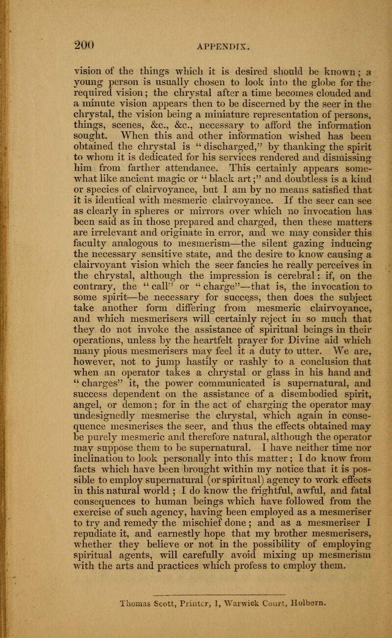 vision of the things which it is desired should be known ; a young person is usually chosen to look into the globe for the required vision; the chrystal after a time becomes clouded and a minute vision appears then to be discerned by the seer in the chrystal, the vision being a miniature representation of persons, things, scenes, &c, &c, necessary to afford the information sought. When this and other information wished has been obtained the chrystal is  discharged, by thanking the spirit to whom it is dedicated for his services rendered and dismissing him from farther attendance. This certainly appears some- what like ancient magic or  black art; and doubtless is a kind or species of clairvoyance, but I am by no means satisfied that it is identical with mesmeric clairvoyance. If the seer can see as clearly in spheres or mirrors over which no invocation has been said as in those prepared and charged, then these matters are irrelevant and originate in error, and we may consider this faculty analogous to mesmerism—the silent gazing inducing the necessary sensitive state, and the desire to know causing a clairvoyant vision which the seer fancies he really perceives in the chrystal, although the impression is cerebral: if, on the contrary, the  call or  charge—that is, the invocation to some spirit—be necessary for success, then does the subject take another form differing from mesmeric clairvoyance, and which mesmerisers will certainly reject in so much that they do not invoke the assistance of spiritual beings in their operations, unless by the heartfelt prayer for Divine aid which many pious mesmerisers may feel it a duty to utter. We are, however, not to jump hastily or rashly to a conclusion that when an operator takes a chrystal or glass in his hand and  charges it, the power communicated is supernatural, and success dependent on the assistance of a disembodied spirit, angel, or demon; for in the act of charging the operator may undesignedly mesmerise the chrystal, which again in conse- quence mesmerises the seer, and thus the effects obtained may be purely mesmeric and therefore natural, although the operator may suppose them to be supernatural. I have neither time nor inclination to look personally into this matter; I do know from facts which have been brought within my notice that it is pos- sible to employ supernatural (or spiritual) agency to work effects in this natural world ; I do know the frightful, awful, and fatal consequences to human beings which have followed from the exercise of such agency, having been employed as a mesmeriser to try and remedy the mischief done ; and as a mesmeriser I repudiate it, and earnestly hope that my brother mesmerisers, whether they believe or not in the possibility of employing spiritual agents, will carefully avoid mixing up mesmerism with the arts and practices which profess to employ them. Thomas Scott, Printer, 1, Warwick Court, Ilolborn.