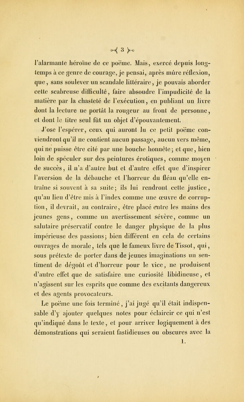 l'alarmante héroïne de ce poë'me. Mais, exercé depuis long- temps à ce genre de courage, je pensai, après mûre réflexion, que , sans soulever un scandale littéraire, je pouvais aborder cette scabreuse difficulté, faire absoudre l'impudicité de la matière par la chasteté de l'exécution, en publiant un livre dont la lecture ne portât la rougeur au front de personne, et dont le titre seul fût un objet d'épouvantement. J'ose l'espérer, ceux qui auront lu ce petit poëmc con- viendront qu'il ne contient aucun passage, aucun vers même, qui ne puisse être cité par une bouche honnête; et que, bien loin de spéculer sur des peintures erotiques, comme moyen de succès, il n'a d'autre but et d'autre effet que d'inspirer l'aversion de la débauche et l'horreur du fléau qu'elle en- traîne si souvent à sa suite; ils lui rendront cette justice, qu'au lieu d'être mis à l'index comme une œuvre de corrup- tion, il devrait, au contraire, être placé entre les mains des jeunes gens, comme un avertissement sévère, comme un salutaire préservatif contre le danger physique de la plus impérieuse des passions; bien différent en cela de certains ouvrages de morale, tels que le fameux livre de Tissot, qui, sous prétexte de porter dans de jeunes imaginations un sen- timent de dégoût et d'horreur pour le vice, ne produisent d'autre effet que de satisfaire une curiosité libidineuse, et n'agissent sur les esprits que comme des excitants dangereux et des agents provocateurs. Le poëme une fois terminé, j'ai jugé qu'il était indispen- sable d'y ajouter quelques notes pour éclaircir ce qui n'est qu'indiqué dans le texte, et pour arriver logiquement à des démonstrations qui seraient fastidieuses ou obscures avec la 1.