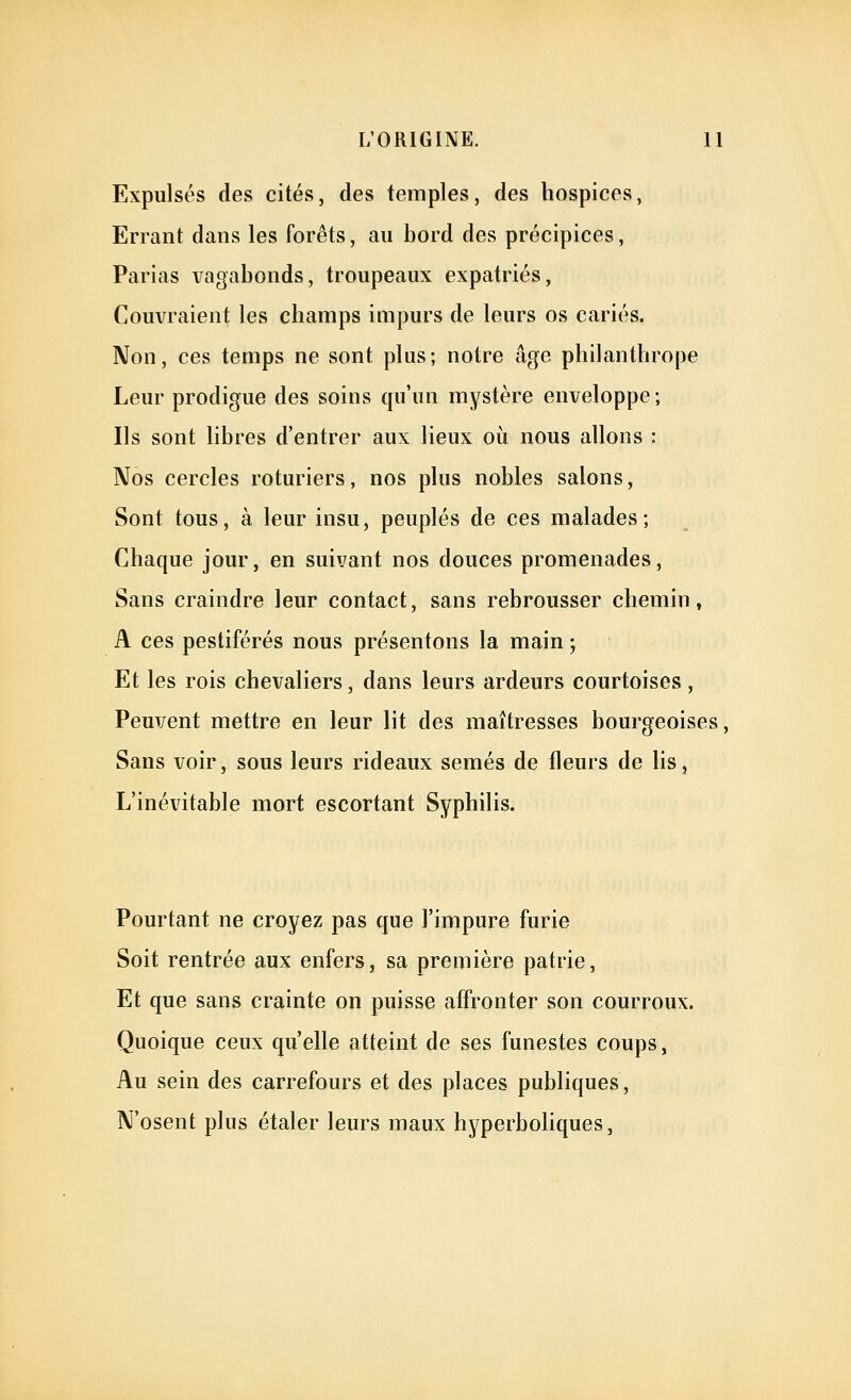 Expulst's des cités, des temples, des hospices, Errant dans les forêts, au bord des précipices, Parias vagabonds, troupeaux expatriés, Couvraient les champs impurs de leurs os cariés. Non, ces temps ne sont plus; notre âge philanthrope Leur prodigue des soins qu'un mystère enveloppe; Ils sont libres d'entrer aux lieux où nous allons : Nos cercles roturiers, nos plus nobles salons. Sont tous, à leur insu, peuplés de ces malades; Chaque jour, en suivant nos douces promenades. Sans craindre leur contact, sans rebrousser chemin, A ces pestiférés nous présentons la main ; Et les rois chevaliers, dans leurs ardeurs courtoises, Peuvent mettre en leur lit des maîtresses bourgeoises, Sans voir, sous leurs rideaux semés de fleurs de lis, L'inévitable mort escortant Syphilis. Pourtant ne croyez pas que l'impure furie Soit rentrée aux enfers, sa première patrie. Et que sans crainte on puisse affronter son courroux. Quoique ceux qu'elle atteint de ses funestes coups, Au sein des carrefours et des places publiques. N'osent plus étaler leurs maux hyperboliques,
