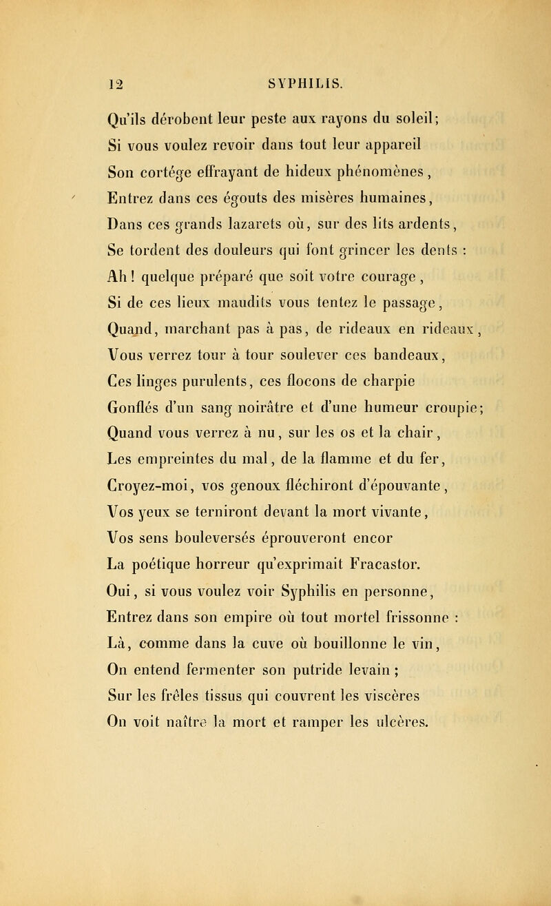 Qu'ils dérobent leur peste aux rayons du soleil; Si vous voulez revoir dans tout leur appareil Son cortège effrayant de hideux phénomènes , Entrez dans ces égouts des misères humaines, Dans ces grands lazarets où, sur des lits ardents, Se tordent des douleurs qui font grincer les dents : Ah ! quelque préparé que soit votre courage , Si de ces lieux maudits vous tentez le passage, Quand, marchant pas à pas, de rideaux en rideaux, Vous verrez tour à tour soulever ces bandeaux, Ces linges purulents, ces flocons de charpie Gonflés d'un sang noirâtre et d'une humeur croupie; Quand vous verrez à nu, sur les os et la chair, Les empreintes du mal, de la flamme et du fer. Croyez-moi, vos genoux fléchiront d'épouvante , Vos yeux se terniront devant la mort vivante, Vos sens bouleversés éprouveront encor La poétique horreur qu'exprimait Fracastor. Oui, si vous voulez voir Syphilis en personne. Entrez dans son empire où tout mortel frissonne : Là, comme dans la cuve où bouillonne le vin. On entend fermenter son putride levain ; Sur les frêles tissus qui couv^rent les viscères On voit naître la mort et ramper les ulcères.
