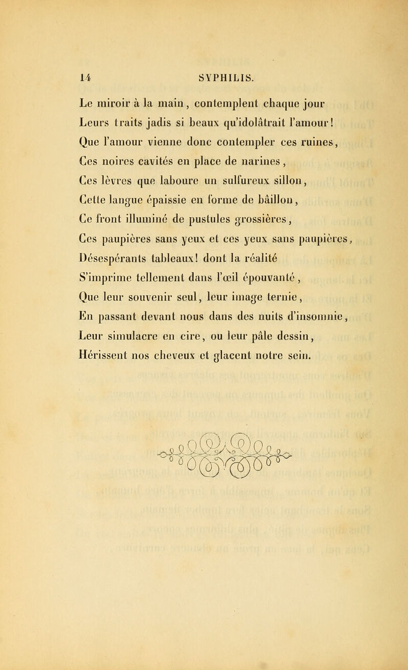 Le miroir à la main, contemplent chaque jour Leurs traits jadis si beaux qu'idolâtrait l'amour! Que l'amour vienne donc contempler ces ruines, Ces noires cavités en place de narines, Ces lèvres que laboure un sulfureux sillon, Cette langue épaissie en forme de bâillon, Ce front illuminé de pustules grossières, Ces paupières sans yeux et ces yeux sans paupières, Désespérants tableaux! dont la réalité S'imprime tellement dans l'œil épouvanté , Que leur souvenir seul, leur image ternie, En passant devant nous dans des nuits d'insomnie, Leur simulacre en cire, ou leur pâle dessin, Hérissent nos cheveux et glacent notre sein.