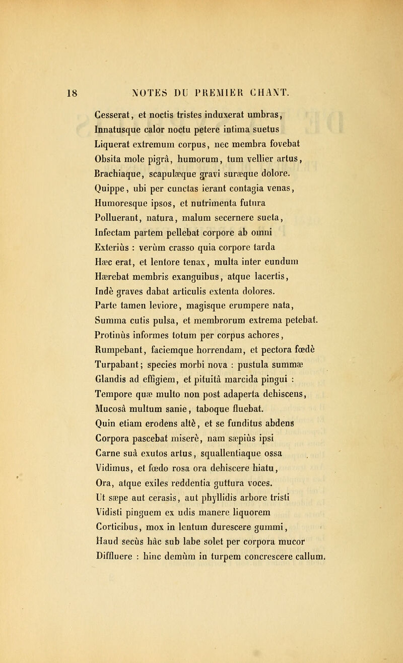 Cesserat, et noctis tristes induxerat umbras, Innatusque calor noctu petere intima suetus Liquerat extremum corpus, nec membra fovebat Obsita mole pigrâ, humorum, tum vellier artus, Brachiaque, scapulœque gravi surœque dolore. Quippe, ubi per cunctas ierant contagia venas, Humoresque ipsos, et nutrimenta futura PoUuerant, natura, malum secernere sueta, Infectam partem pellebat corpore ab omni Exteriùs : verùm crasso quia corpore tarda Haec erat, et lentore tenax, multa inter eundum Hœrebat membris exanguibus, atque lacertis, Inde graves dabat articulis extenta dolores. Parte tamen leviore, magisque erumpere nata, Sumraa cutis puisa, et membrorum extrema petebat. Protiniis informes totum per corpus achores, Rumpebant, faciemque horrendam, et pectora fœdè Turpabant ; species morbi nova : pustula summse Glandis ad effîgiem, et pituitâ marcida pingui : Tempore quse multo non post adaperta dehiscens, Mucosâ multum sanie, taboque fluebat. Quin etiam erodens altè, et se funditus abdens Corpora pascebat miserè, nam saepiùs ipsi Carne suâ exutos artus, squallentiaque ossa Vidimus, et fœdo rosa ora dehiscere hiatu, Ora, atque exiles reddentia guttura voces. Ut saepe aut cerasis, aut phyllidis arbore tristi Vidisti pinguem ex udis manere liquorem Corticibus, mox in lentum durescere gummi, Haud secùs bâc sub labe solet per corpora mucor Diffluere : bine demùm in turpem concrescere callum^