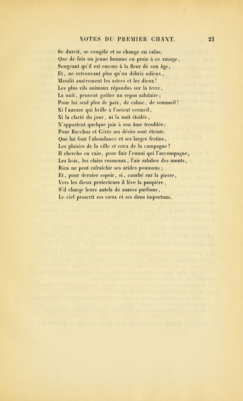 Se durcit, se congèle et se change en caliis. Que de fois un jeune liomme en proie à ce ravage, Songeant qu'il est encore à la fleur de son âge, Et, ne retrouvant plus qu'un débris odieux, Maudit amèrement les astres et les dieux ! Les plus vils animaux répandus sur la terre, La nuit, peuvent goûter un repos salutaire; Pour lui seul plus de paix, de calme, de sommeil ! Ni l'auroi'e qui brille à l'orient vermeil, Ni la clarté du jour, ni la nuit étoilée , N'apportent quelque joie à son âme troublée; Pour Bacchus et Cérès ses désirs sont éteints. Que lui font l'abondance et ses larges festins. Les plaisirs de la ville et ceux de la campagne? Il cherche en vain, pour fuir l'ennui qui l'accompagne, Les bois, les clairs ruisseaux, l'air salubre des monts, Rien ne peut rafraîchir ses arides poumons ; Et, pour dernier espoir, si, courbé sur la pierre. Vers les dieux protecteurs il lève la paupière , S'il charge leurs autels de suaves parfums, I<e ciel proscrit ses vœux et ses dons importuns.