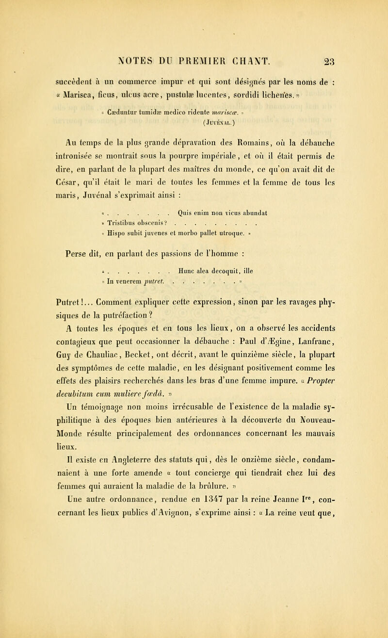 succèdent à un couimerce impur ot qui sont désignés par les noms de : « Marisca, ficus, ukus acre, pustulœ luccntcs, sordidi lichen'es. » ■■■■ Cœthmlui' tumidœ medico ridente mariscœ. « (JUVÉNAL.) Au temps de la plus grande dépravation des Romains, où la débauche intronisée se montrait sous la pourpre impériale, et où il était permis de dire, en parlant de la plupart des maîtres du monde, ce qu'on avait dit de César, qu'il était le mari de toutes les femmes et la femme de tous les maris, Juvénal s'exprimait ainsi : « Quis enim non vicus abundat » Tristibus obscenis? » Hispo subit juvenes et morbo pallet utroque. » Perse dit, en parlant des passions de l'homme : « Hune aléa decoquit, ille » In venerem putret. » Putret !... Comment expliquer cette expression, sinon par les ravages phy- siques de la putréfaction ? A toutes les époques et en tous les lieux, on a observé les accidents contagieux que peut occasionner la débauche : Paul d'iîlgine, Lanfranc, Guy de Chauliac, Becket, ont décrit, avant le quinzième siècle, la plupart des symptômes de cette maladie, en les désignant positivement comme les effets des plaisirs recherchés dans les bras d'une femme impure. « Propter decubitum cum muliere fœdâ. )) Un témoignage non moins irrécusable de l'existence de la maladie sy- philitique à des époques bien antérieures à la découverte du Nouveau- Monde résulte principalement des ordonnances concernant les mauvais lieux. Il existe en Angleterre des statuts qui, dès le onzième siècle, condam- naient à une forte amende « tout concierge qui tiendrait chez lui des femmes qui auraient la maladie de la brûlure. » Une autre ordonnance, rendue en 1347 par la reine Jeanne P^, con- cernant les lieux publics d'Avignon, s'exprime ainsi : « La reine veut que,