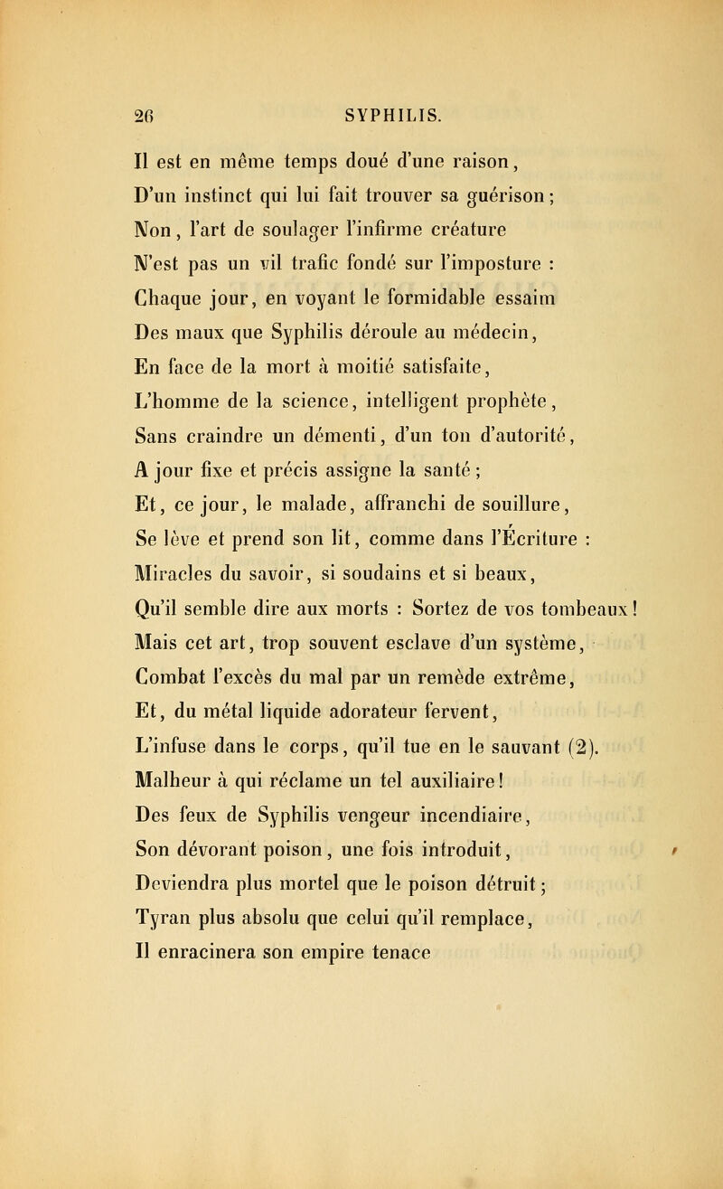 Il est en même temps doué d'une raison, D'un instinct qui lui fait trouver sa guérison ; Non, l'art de soulager l'infirme créature N'est pas un v'û trafic fondé sur l'imposture : Chaque jour, en voyant le formidable essaim Des maux que Syphilis déroule au médecin, En face de la mort à moitié satisfaite, L'homme de la science, intelligent prophète, Sans craindre un démenti, d'un ton d'autorité, A jour fixe et précis assigne la santé ; Et, ce jour, le malade, affranchi de souillure. Se lève et prend son lit, comme dans l'Ecriture : Miracles du savoir, si soudains et si beaux. Qu'il semble dire aux morts : Sortez de vos tombeaux ! Mais cet art, trop souvent esclave d'un système, Combat l'excès du mal par un remède extrême, Et, du métal liquide adorateur fervent. L'infuse dans le corps, qu'il tue en le sauvant (2). Malheur à qui réclame un tel auxiliaire ! Des feux de Syphilis vengeur incendiaire, Son dévorant poison, une fois introduit, Deviendra plus mortel que le poison détruit ; Tyran plus absolu que celui qu'il remplace, Il enracinera son empire tenace