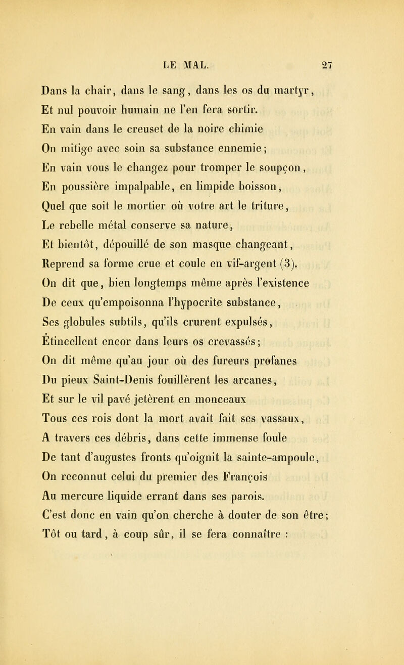 Dans la chair, dans le sang, dans les os du martyr, Et nul pouvoir humain ne l'en fera sortir. En vain dans le creuset de la noire chimie On mitigé avec soin sa substance ennemie ; En vain vous le changez pour tromper le soupçon, En poussière impalpable, en limpide boisson, Quel que soit le mortier où votre art le triture, Le rebelle métal conserve sa nature. Et bientôt, dépouillé de son masque changeant, Reprend sa forme crue et coule en vif-argent (3). On dit que, bien longtemps même après l'existence De ceux qu'empoisonna l'hypocrite substance, Ses globules subtils, qu'ils crurent expulsés, Etincellent encor dans leurs os crevassés ; On dit même qu'au jour où des fureurs profanes Du pieux Saint-Denis fouillèrent les arcanes, Et sur le vil pavé jetèrent en monceaux Tous ces rois dont la mort avait fait ses vassaux, A travers ces débris, dans cette immense foule De tant d'augustes fronts qu'oignit la sainte-ampoule, On reconnut celui du premier des François Au mercure liquide errant dans ses parois. C'est donc en vain qu'on cherche à douter de son être ; Tôt ou tard, à coup sûr, il se fera connaître :