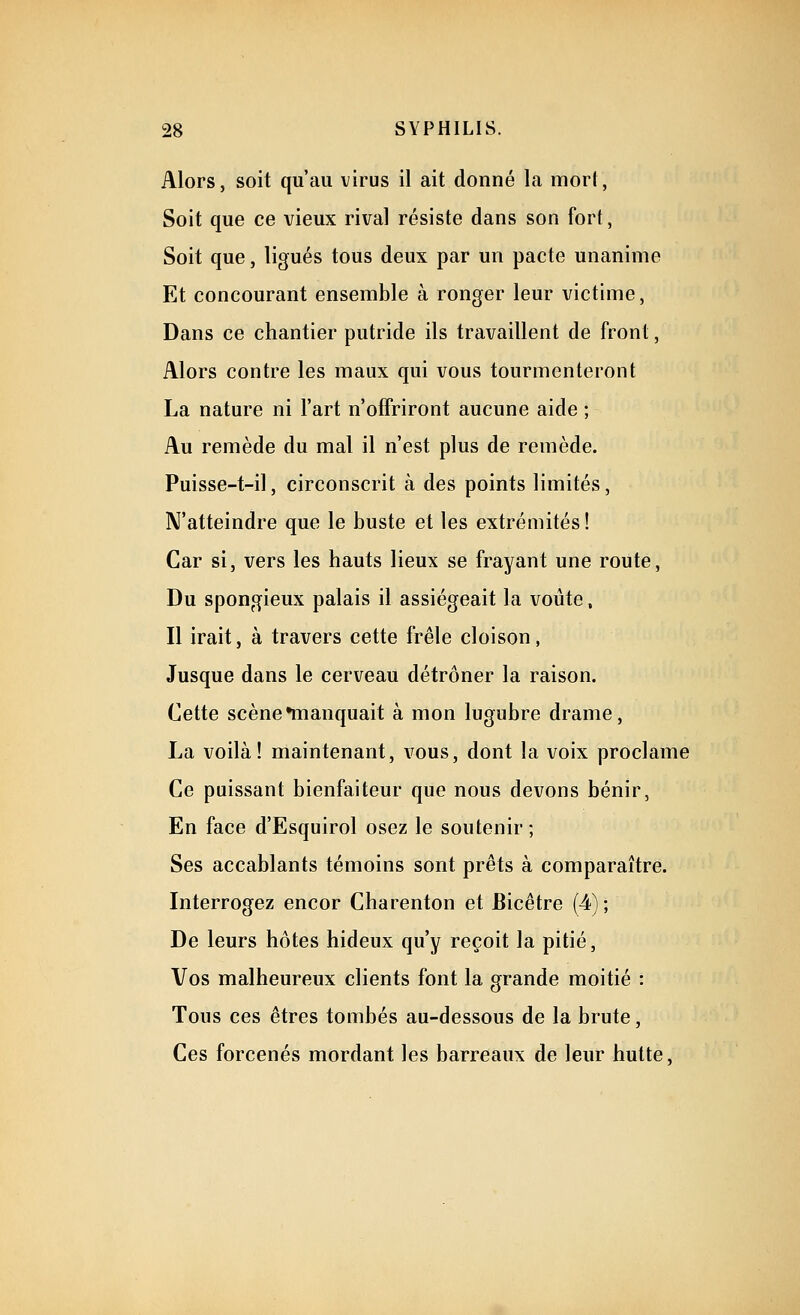 Alors, soit qu'au virus il ait donné la mort, Soit que ce vieux rival résiste dans son fort, Soit que, ligués tous deux par un pacte unanime Et concourant ensemble à ronger leur victime, Dans ce chantier putride ils travaillent de front, Alors contre les maux qui vous tourmenteront La nature ni l'art n'offriront aucune aide ; Au remède du mal il n'est plus de remède. Puisse-t-il, circonscrit à des points limités, N'atteindre que le buste et les extrémités ! Car si, vers les hauts lieux se frayant une route, Du spongieux palais il assiégeait la voûte, Il irait, à travers cette frêle cloison, Jusque dans le cerveau détrôner la raison. Cette scène •manquait à mon lugubre drame, La voilà! maintenant, vous, dont la voix proclame Ce puissant bienfaiteur que nous devons bénir, En face d'Esquirol osez le soutenir ; Ses accablants témoins sont prêts à comparaître. Interrogez encor Charenton et Bicêtre (4) ; De leurs hôtes hideux qu'y reçoit la pitié. Vos malheureux clients font la grande moitié : Tous ces êtres tombés au-dessous de la brute, Ces forcenés mordant les barreaux de leur hutte,
