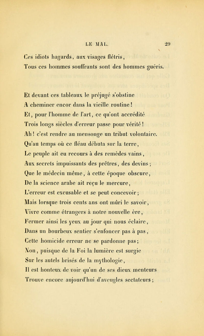 Ces idiots hagards, aux visages flétris, Tous ces hommes souff*rants sont des hommes guéris. Et devant ces tableaux le préjugé s'obstine A cheminer encor dans la vieille routine ! Et, pour l'homme de l'art, ce qu'ont accrédité Trois longs siècles d'erreur passe pour vérité ! Ah ! c'est rendre au mensonge un tribut volontaire. Qu'au temps où ce fléau débuta sur la terre, Le peuple ait eu recours à des remèdes vains, Aux secrets impuissants des prêtres, des devins; Que le médecin même, à cette époque obscure. De la science arabe ait reçu le mercure, L'erreur est excusable et se peut concevoir; Mais lorsque trois cents ans ont mûri le savoir. Vivre comme étrangers à notre nouvelle ère, Fermer ainsi les yeux au jour qui nous éclaire, Dans un bourbeux sentier s'enfoncer pas à pas, Cette homicide erreur ne se pardonne pas ; Xon, puisque de la Foi la lumière est surgie Sur les autels brisés de la mythologie. Il est honteux de voir qu'un de ses dieux menteurs Trouve encore aujourd'hui d'aveugles sectateurs ;