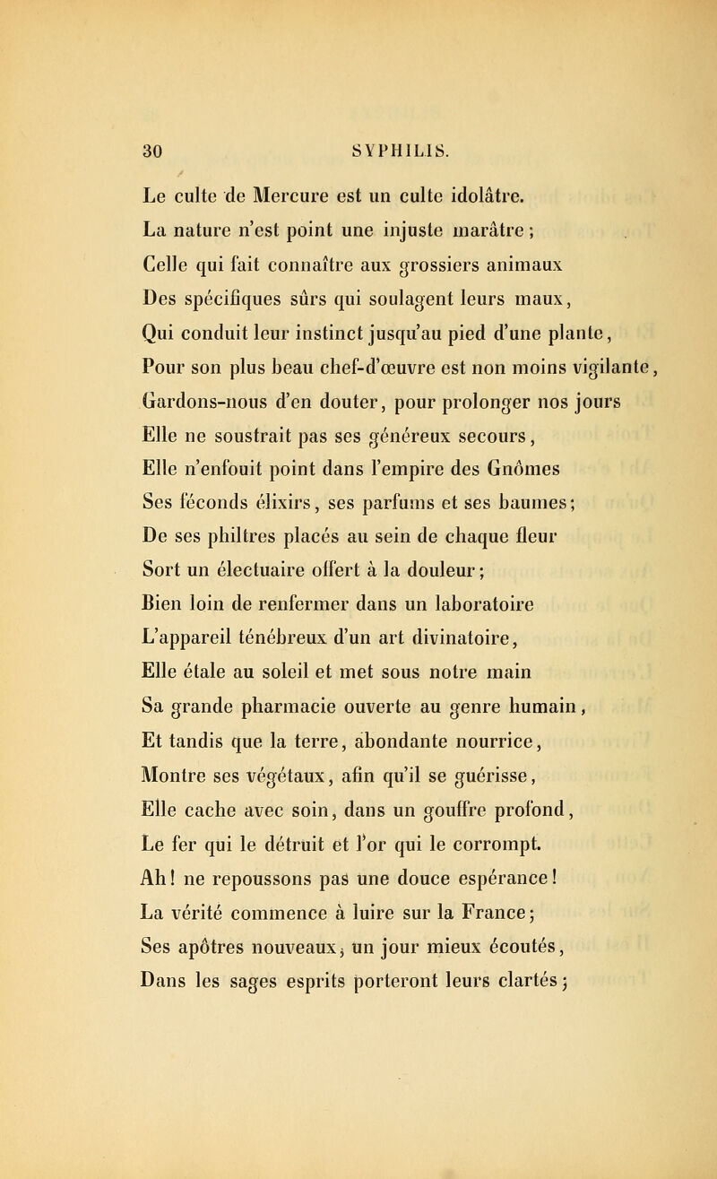 Le culte de Mercure est un culte idolâtre. La nature n'est point une injuste marâtre ; Celle qui fait connaître aux grossiers animaux Des spécifiques sûrs qui soulagent leurs maux, Qui conduit leur instinct jusqu'au pied d'une plante, Pour son plus beau chef-d'œuvre est non moins vigilante, Gardons-nous d'en douter, pour prolonger nos jours Elle ne soustrait pas ses généreux secours, Elle n'enfouit point dans l'empire des Gnomes Ses féconds élixirs, ses parfums et ses baumes; De ses philtres placés au sein de chaque fleur Sort un électuaire offert à la douleur ; Bien loin de renfermer dans un laboratoire L'appareil ténébreux d'un art divinatoire, Elle étale au soleil et met sous notre main Sa grande pharmacie ouverte au genre humain, Et tandis que la terre, abondante nourrice, Montre ses végétaux, afin qu'il se guérisse, Elle cache avec soin, dans un gouffre profond. Le fer qui le détruit et l'or qui le corrompt. Ah ! ne repoussons pas une douce espérance ! La vérité commence à luire sur la France ; Ses apôtres nouveauxj tin jour mieux écoutés. Dans les sages esprits porteront leurs clartés j