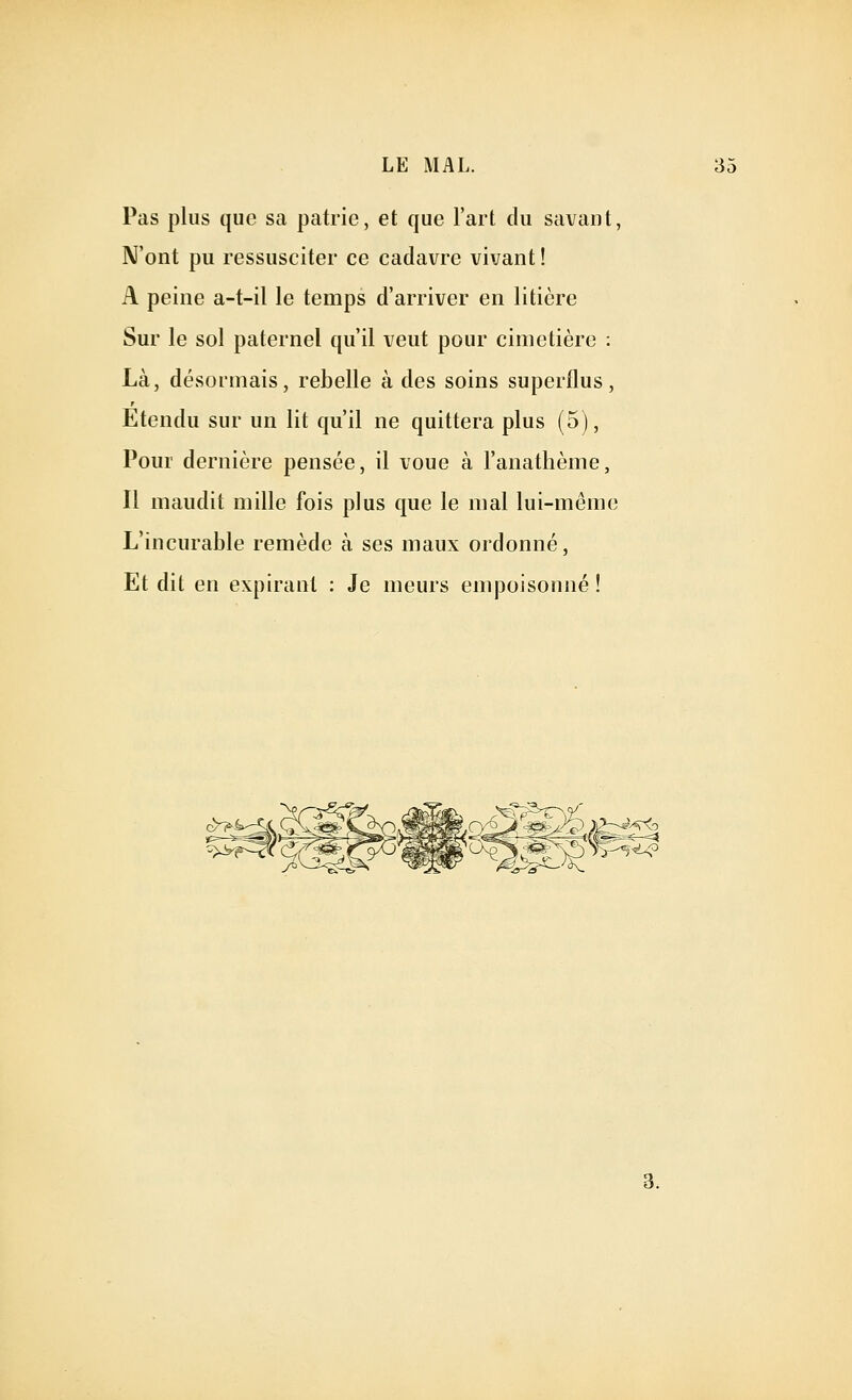Pas plus que sa patrie, et que l'art du savant, N'ont pu ressusciter ce cadavre vivant ! A peine a-t-il le temps d'arriver en litière Sur le sol paternel qu'il veut pour cimetière : Là, désormais, rebelle à des soins superflus. Etendu sur un lit qu'il ne quittera plus (5), Pour dernière pensée, il voue à l'anathème, Il maudit mille fois plus que le mal lui-même L'incurable remède à ses maux ordonné, Et dit en expirant : Je meurs empoisonné !