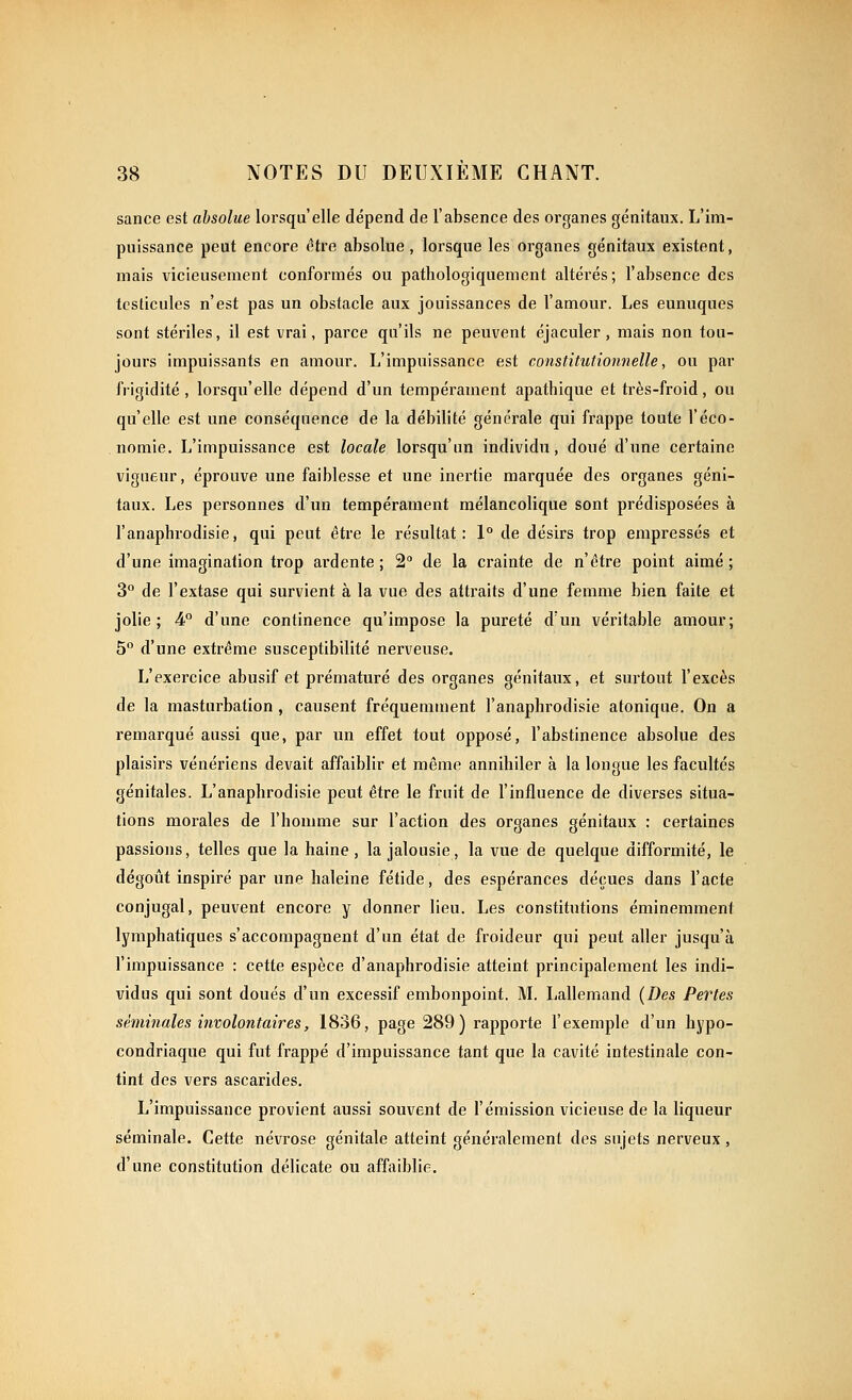 sance est absolue lorsqu'elle dépend de l'absence des organes génitaux. L'im- puissance peut encore (?tre absolue, lorsque les organes génitaux existent, mais vicieusement conformés ou patbologiquement altérés; l'absence des testicules n'est pas un obstacle aux jouissances de l'amour. Les eunuques sont stériles, il est vrai, parce qu'ils ne peuvent éjaculer, mais non tou- jours impuissants en amour. L'impuissance est constitutionnelle, ou par frigidité , lorsqu'elle dépend d'un tempérament apathique et très-froid, ou qu'elle est une conséquence de la débilité générale qui frappe toute l'éco- nomie. L'impuissance est locale lorsqu'un individu, doué d'une certaine vigueur, éprouve une faiblesse et une inertie marquée des organes géni- taux. Les personnes d'un tempérament mélancolique sont prédisposées à l'anaphrodisie, qui peut être le résultat: 1° de désirs trop empressés et d'une imagination trop ai'dente ; 2° de la crainte de n'être point aimé; 3° de l'extase qui survient à la vue des attraits d'une femme bien faite et jolie; 4° d'une continence qu'impose la pureté d'un véritable amour; 5 d'une extrême susceptibilité nerveuse. L'exercice abusif et prématuré des organes génitaux, et sui-tout l'excès de la masturbation, causent fréquemment l'anaphrodisie atonique. On a remarqué aussi que, par un effet tout opposé, l'abstinence absolue des plaisirs vénériens devait affaiblir et même annihiler à la longue les facultés génitales. L'anaphrodisie peut être le fruit de l'influence de diverses situa- tions morales de l'homme sur l'action des organes génitaux : certaines passions, telles que la haine, la jalousie, la vue de quelque difformité, le dégotit inspii-é par une haleine fétide, des espérances déçues dans l'acte conjugal, peuvent encore y donner lieu. Les constitutions éminemment lymphatiques s'accompagnent d'un état de froideur qui peut aller jusqu'à l'impuissance : cette espèce d'anaphrodisie atteint principalement les indi- vidus qui sont doués d'un excessif embonpoint. M. Lallemand {Des Pertes séminales involontaires, 1836, page 289) rapporte l'exemple d'un hypo- condriaque qui fut frappé d'impuissance tant que la cavité intestinale con- tint des vers ascarides. L'impuissance provient aussi souvent de l'émission vicieuse de la liqueur séminale. Cette névrose génitale atteint généralement des sujets nerveux, d'une constitution délicate ou affaiblie.