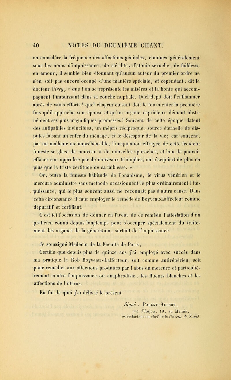 on considère la fréquence des affections génitales, connues généralement sous les noms d'impuissance, de stérilité, d'atonie sexuelle, de faiblesse en amour, il semble bien étonnant qu'aucun auteur du premier ordre ne s'en soit pas encore occupé d'une manière spéciale, et cependant, dit le docteur Virey, ;< que l'on se représente les misères et la honte qui accom- pagnent l'impuissant dans sa couche nuptiale. Quel dépit doit l'enflammer après de vains efforts ! quel chagrin cuisant doit le tourmenter la première fois qu'il approche son épouse et qu'un organe capricieux dément obsti- nément ses plus magnifiques promesses ! Souvent de cette époque datent des antipathies invincibles, un mépris réciproque, source éternelle de dis- putes faisant un enfer du ménage, et le désespoir de la vie; car souvent, par un malheur incompréhensible, l'imagination effrayée de cette froideur funeste se glace de nouveau à de nouvelles approches, et loin de pouvoir effacer son opprobre par de nouveaux triomphes, on n'acquiert de plus en plus que la triste certitude de sa faiblesse. » Or, outre la funeste habitude de l'onanisme, le virus vénérien et le mercure administré sans méthode occasionnent le plus ordinairement l'im- puissance, qui le plus souvent aussi ne reconnaît pas d'autre cause. Dans cette circonstance il faut employer le remède de Boyveau-Laffecteur comme dépuratif et fortifiant. C'est ici l'occasion de donner en faveur de ce remède l'attestation d'un praticien connu depuis longtemps pour s'occuper spécialement du traite- ment des organes de la génération, surtout de l'impuissance. Je soussigné Médecin de la Faculté de Paris, Certifie que depuis pins de quinze ans j'ai employé avec succès dans ma pratique le Rob Boyveau-Laffecteur, soit comme antivénérien, soit pour remédier aux affections produites par l'abus du mercure et particuliè- rement contre l'impuissance ou anaphrodisie, les flueurs blanches et les affections de l'utérus. En foi de quoi j'ai délivré le présent. Signé : Pakent-Aubert , rue d'Anjou, 19, au Marais, ex-i'i'daclour en flief de la Gcadlc de Santc.