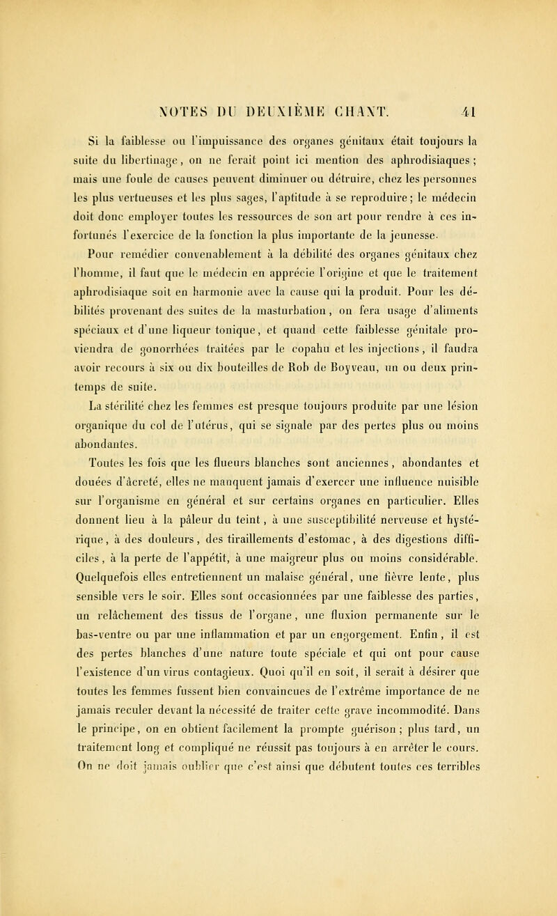 Si la faiblet^st' on l'impuissance dos organes génitaux était toujours la suite du libertinage, on ne ferait point ici mention des aphrodisiaques; mais une foule de eauses peuvent diminuer ou détruire, chez les personnes les plus vertueuses et les plus sages, l'aptitude à se reproduire; le médecin doit donc employer toutes les ressources de son art pour rendre à ces in- fortunés l'exercice de la fonction la plus importante de la jeunesse- Pour remédier convenablement à la débilité des organes génitaux chez l'homme, il faut que le médecin en apprécie l'origine et que le traitement aphrodisiaque soit en harmonie avec la cause qui la produit. Pour les dé- bilités provenant des suites de la masturbation, on fera usage d'aliments spéciaux et d'une liqueur tonique, et quand cette faiblesse génitale pro- viendra de gonorrhées traitées par le copahu et les injections, il faudra avoir recours à six ou dix bouteilles de Rob de Boyveau, un ou deux prin- temps de suite. La stérilité chez les femmes est presque toujours produite par une lésion organique du col de l'utérus, qui se signale par des pertes plus ou moins abondantes. Toutes les fois que les flueurs blanches sont anciennes, abondantes et douées d'âcreté, elles ne manquent jamais d'exercer une inlluence nuisible sur l'organisme en général et sur certains organes en particulier. Elles donnent lieu à la pâleur du teint, à une susceptibilité nerveuse et hysté- rique, à des douleurs, des tiraillements d'estomac, à des digestions diffi- ciles , à la perte de l'appétit, à une maigreur plus ou moins considérable. Quelquefois elles entretiennent un malaise général, une fièvre lente, plus sensible vers le soir. Elles sont occasionnées par une faiblesse des parties, un relâchement des tissus de l'organe, une fluxion permanente sur le bas-ventre ou par une inflammation et par un engorgement. Enfin, il est des pertes blanches d'une nature toute spéciale et qui ont pour cause l'existence d'un virus contagieux. Quoi qu'il en soit, il serait à désirer que toutes les femmes fussent bien convaincues de l'extrême importance de ne jamais reculer devant la nécessité de traiter cette grave incommodité. Dans le principe, on en obtient facilement la prompte guérison ; plus tard, un traitement long et compliqué ne réussit pas toujours à en arrêter le cours. On ne doit jaiiinis oublirr que c'est ainsi que débutent toutes ces terribles