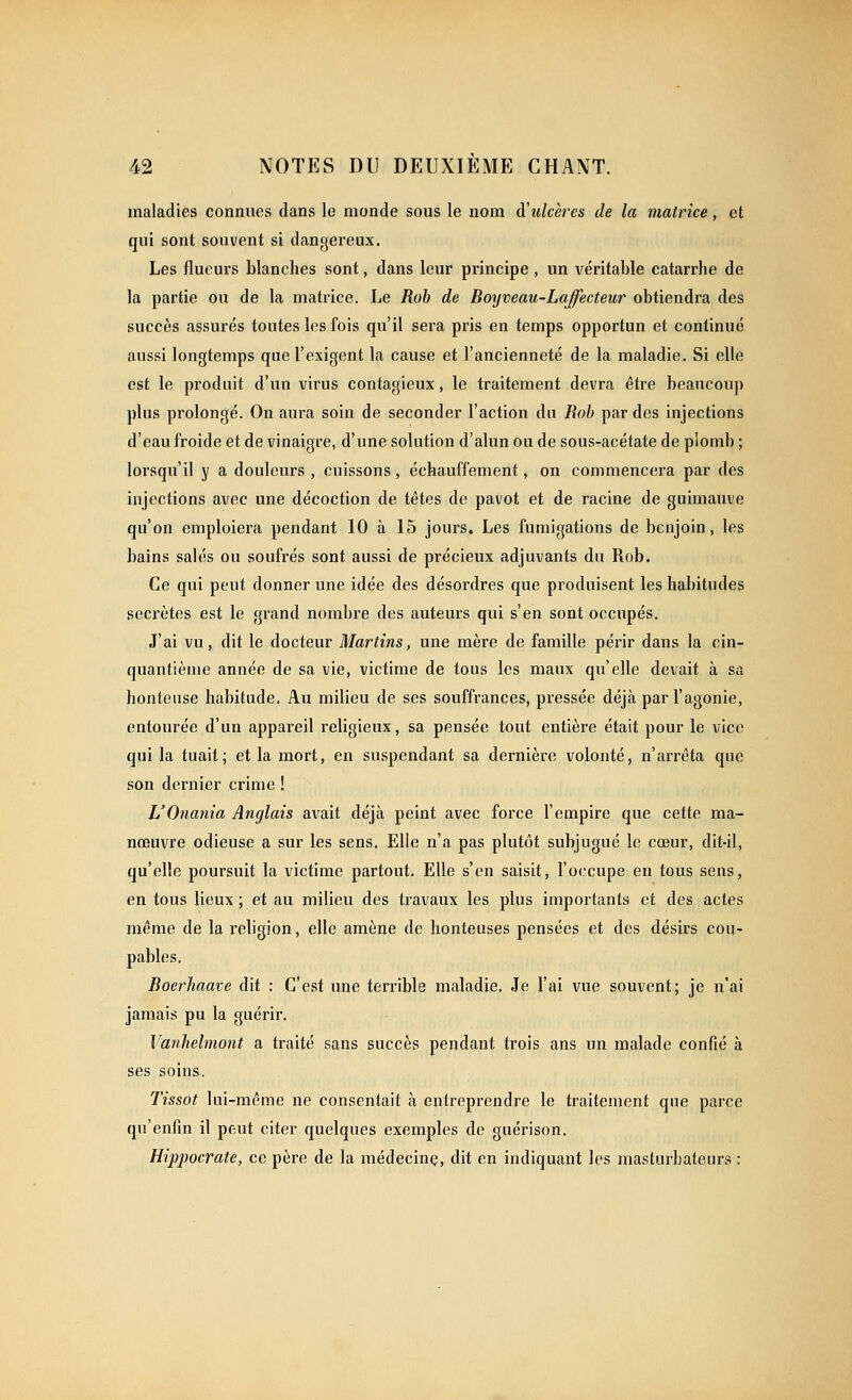 maladies connues dans le monde sous le nom d'ulcères de la matrice, et qui sont souvent si dangereux. Les flueurs blanches sont, dans leur principe , un véritable catarrhe de la partie ou de la matrice. Le Roh de Boijveau-Lajfecteur obtiendra des succès assurés toutes les fois qu'il sera pris en temps opportun et continué aussi longtemps que l'exigent la cause et l'ancienneté de la maladie. Si elle est le produit d'un virus contagieux, le traitement devra être beaucoup plus prolongé. On aura soin de seconder l'action du Roh par des injections d'eau froide et de vinaigre, d'une solution d'alun ou de sous-acétate de plomb ; lorsqu'il y a douleurs , cuissons, échauffement, on commencera par des injections avec une décoction de têtes de pavot et de racine de guimauve qu'on emploiera pendant 10 à 15 jours. Les fumigations de benjoin, les bains salés ou soufrés sont aussi de précieux adjuvants du Rob. Ce qui peut donner une idée des désordres que produisent les habitudes secrètes est le grand nombre des auteurs qui s'en sont occupés. J'ai vu, dit le docteur Martins, une mère de famille périr dans la cin- quantième année de sa vie, victime de tous les maux qu'elle devait à sa honteuse habitude. Au milieu de ses souffrances, pressée déjà par l'agonie, entourée d'un appareil religieux, sa pensée tout entière était pour le vice qui la tuait; et la mort, en suspendant sa dernière volonté, n'arrêta que son dernier crime ! L'Onania Anglais avait déjà peint avec force l'empire que cette ma- nœuvre odieuse a sur les sens. Elle n'a pas plutôt subjugué le cœur, dit-il, qu'elle poursuit la victime partout. Elle s'en saisit, l'occupe en tous sens, en tous lieux ; et au milieu des travaux les plus importants et des actes même de la religion, elle amène de honteuses pensées et des désirs cou- pables. Boerhaave dit : C'est une terrible maladie. Je l'ai vue souvent; je n'ai jamais pu la guérir. Vanhelmont a traité sans succès pendant trois ans un malade confié à ses soins. Tissot lui-même ne consentait à enti-eprendre le traitement que parce qu'enfin il peut citer quelques exemples de guérison. Hippocrate, ce père de la médecine, dit en indiquant les masturbateurs :