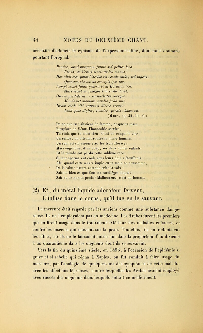 nécessité d'adoucir le cynisme de l'expression latine, dont nous donnons pourtant l'original. Pontice, quod niinquam futuis sed jjellice leva Ut.eris, ac Vencri sennt arnica manus. Hoc nihil esse putas ! Scelus est, crede milii, sed ingens, Quantum vix animo concipis ipse ttw. Nempi; semcl futuit gênerai et ut Horalius très. Mars semcl ut geminos Ilia casta darct. Omnia perdiderat si masturhatus uterque Mandasset manihus gaudia fœda suis. Jpsam crede tihi naliiram dicere rerum : Istîcd quod digitis, Pontice, perdis, honio est. (MftRT., ep. 42, lib. 9.) De ce que tu t'abstiens de femme , et que ta main Remplace de Vénus l'honorable service , Tu crois que ce n'est rien! C'est un coupable vice, Un crime, un attentat contre le genre humain. Un seul acte d'amour créa les trois Horace; Mars engendra, d'un coup, ses deux nobles enfants; Et le monde eût perdu cette sublime race. Si leur sperme eût coulé sous leurs doigts étouffants. Ah ! quand cette œuvre impie en ta main se consomme , De la sainte nature entends crier la voix : Sais-tu bien ce que font tes sacrilèges doigts? Sais-tu ce que tu perds? Malheureux! c'est un homme, (2) Et, du métal liquide adorateur fervent, L'infuse dans le corps, qu'il tue en le sauvant. Le mercure était regardé par les anciens comme une substance dange- reuse. Ils ne l'employaient pas en médecine. Les Arabes furent les premiers qui en firent usage dans le traitement extérieur des maladies cutanées, et contre les insectes qui naissent sur la peau. Toutefois, ils en redoutaient les effets, car ils ne le laissaient entrer que dans la proportion d'un dixième à un quarantième dans les onguents dont ils se servaient. Vers la fin du quinzième siècle, en 1493, à l'occasion de l'épidémie si grave et si rebelle qui régna à Naples, on fut conduit à faire usage du mercure, par l'analogie de quelques-uns des symptômes de cette maladie avec les affections lépreuses, contre lesquelles les Arabes avaient employé avec succès des onguents dans lesquels entrait ce médicament.