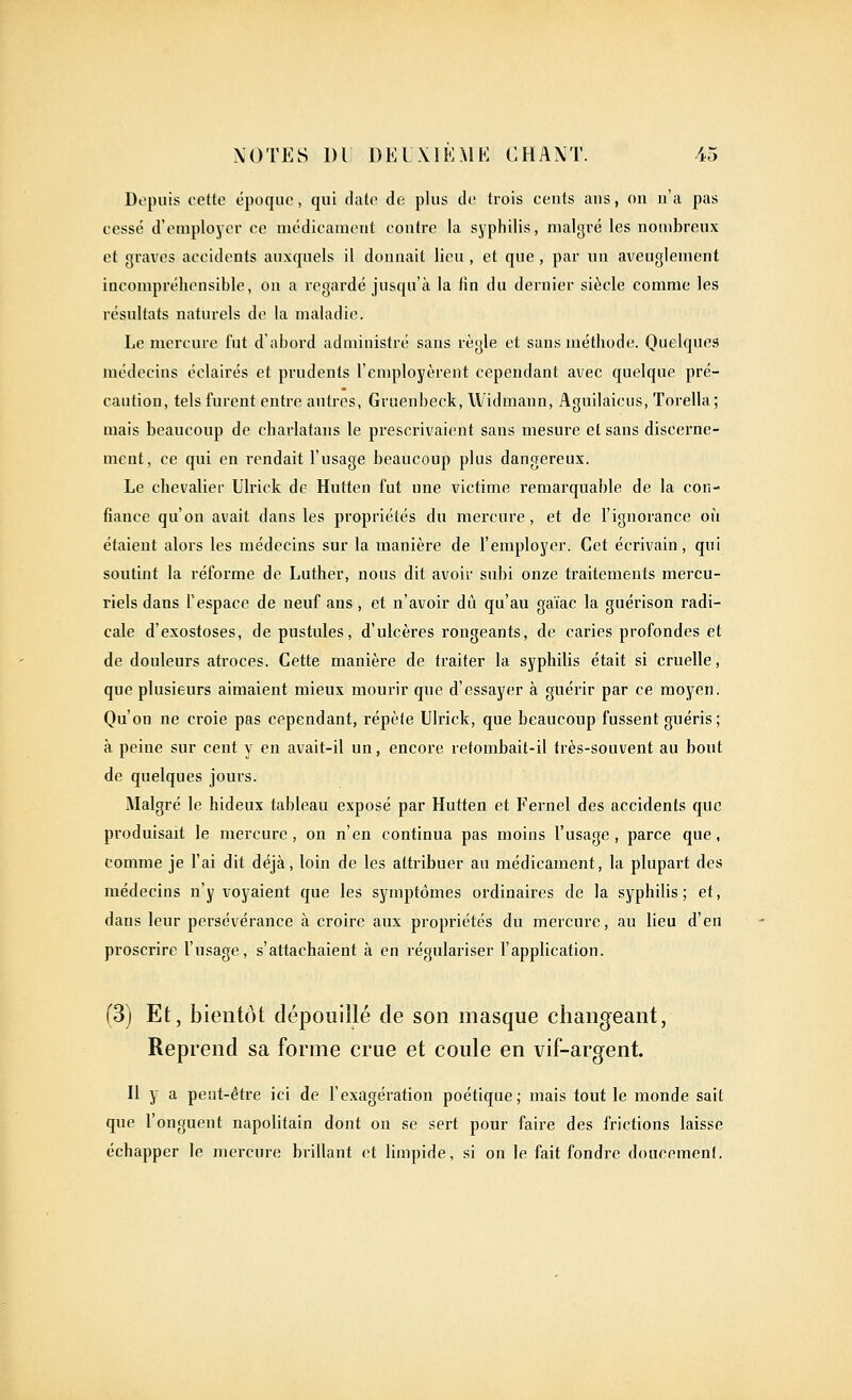 Depuis cette époque, qui date de plus de trois cents ans, on n'a pas cesse d'employer ce médicament contre la syphilis, malgré les nombreux et graves accidents auxquels il donnait lieu , et que, par un aveuglement incompréhensible, on a regardé jusqu'à la fin du dernier siècle comme les résultats naturels de la maladie. Le mercure fut dabord administré sans règle et sans méthode. Quelques médecins éclairés et prudents l'employèrent cependant avec quelque pré- caution, tels furent entre autres, Gruenbeck, Widmann, Aguilaicus, Torella; mais beaucoup de charlatans le prescrivaient sans mesure el sans discex'ne- mcnt, ce qui en rendait l'usage beaucoup plus dangereux. Le chevalier Ulrick de Hutten fut une victime remarquable de la con- fiance qu'on avait dans les propriétés du mercure, et de l'ignorance où étaient alors les médecins sur la manière de l'employer. Cet écrivain, qui soutint la réforme de Luther, nous dit avoir subi onze traitements mercu- riels dans l'espace de neuf ans, et n'avoir dû qu'au gaïac la guérison radi- cale d'exostoses, de pustules, d'ulcères rongeants, de caries profondes et de douleurs atroces. Cette manière de traiter la syphilis était si cruelle, que plusieurs aimaient mieux mourir que d'essayer à guérir par ce moyen. Qu'on ne croie pas cependant, répète Ulrick, que beaucoup fussent guéris; à peine sur cent y en avait-il un, encore retombait-il ti'ès-souvent au bout de quelques jours. Malgré le hideux tableau exposé par Hutten et Fernel des accidents que produisait le mercure, on n'en continua pas moins l'usage, parce que, comme je l'ai dit déjà, loin de les attribuer au médicament, la plupart des médecins n'y voyaient que les symptômes ordinaires de la syphilis; et, dans leur persévérance à croire aux propriétés du mercure, au lieu d'en proscrire l'usage, s'attachaient à en régulariser l'application. (3) Et, bientôt dépouillé de son masque changeant, Reprend sa forme crue et coule en vif-argent. Il y a peut-être ici de l'exagération poétique; mais tout le monde sait que l'onguent napolitain dont on se sert pour faire des frictions laisse échapper le mercure brillant et limpide, si on le fait fondre doucemenl.