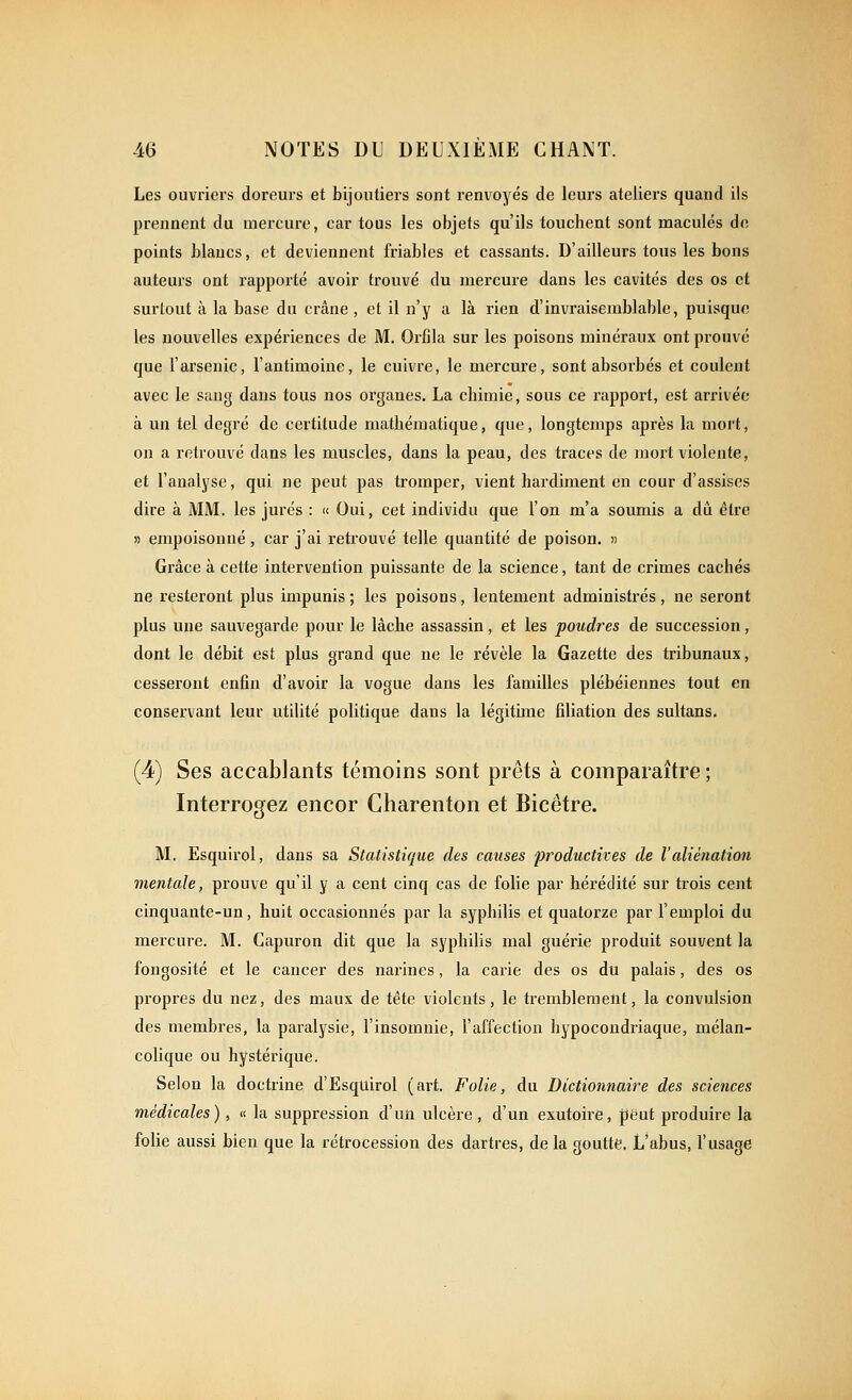 Les ouvriers doreurs et bijoutiers sont renvoyés de leurs ateliers quand ils prennent du mercure, car tous les objets qu'ils touchent sont maculés do points blancs, et deviennent friables et cassants. D'ailleurs tous les bons auteurs ont rapporté avoir trouvé du mercure dans les cavités des os et surtout à la base du crâne, et il n'y a là rien d'invraisemblable, puisque les nouvelles expériences de M. Orfila sur les poisons minéraux ont prouvé que l'arsenic, l'antimoine, le cuivre, le mercure, sont absorbés et coulent avec le sang dans tous nos organes. La chimie, sous ce rapport, est arrivée à un tel degré de certitude mathématique, que, longtemps après la mort, on a retrouvé dans les muscles, dans la peau, des traces de mort l'iolente, et l'analyse, qui ne peut pas tromper, vient hardiment en cour d'assises dire à MM. les jurés : » Oui, cet individu que l'on m'a soumis a dû être » empoisonné , car j'ai retrouvé telle quantité de poison. » Grâce à cette intervention puissante de la science, tant de crimes cachés ne resteront plus impunis ; les poisons, lentement administrés, ne seront plus une sauvegarde pour le lâche assassin, et les poudres de succession, dont le débit est plus grand que ne le révèle la Gazette des tribunaux, cesseront enfin d'avoir la vogue dans les familles plébéiennes tout en conservant leur utilité politique dans la légitime filiation des sultans. (4) Ses accablants témoins sont prêts à comparaître ; Interrogez encor Charenton et Bicêtre. M. Esquirol, dans sa Statistique des causes productives de l'aliénation mentale, prouve qu'il y a cent cinq cas de folie par hérédité sur trois cent cinquante-un, huit occasionnés par la syphilis et quatorze par l'emploi du mercure. M. Capuron dit que la syphilis mal guérie produit souvent la fongosité et le cancer des narines, la carie des os du palais, des os propres du nez, des maux de tête violents, le tremblement, la convulsion des membres, la paralysie, l'insomnie, l'affection hypocondriaque, mélan- colique ou hystérique. Selon la doctrine d'Esquirol (art. Folie, du Dictionnaire des sciences médicales) , « la suppression d'un ulcère , d'un exutoire, peut produire la folie aussi bien que la rétrocession des dartres, de la goutte. L'abus, l'usage