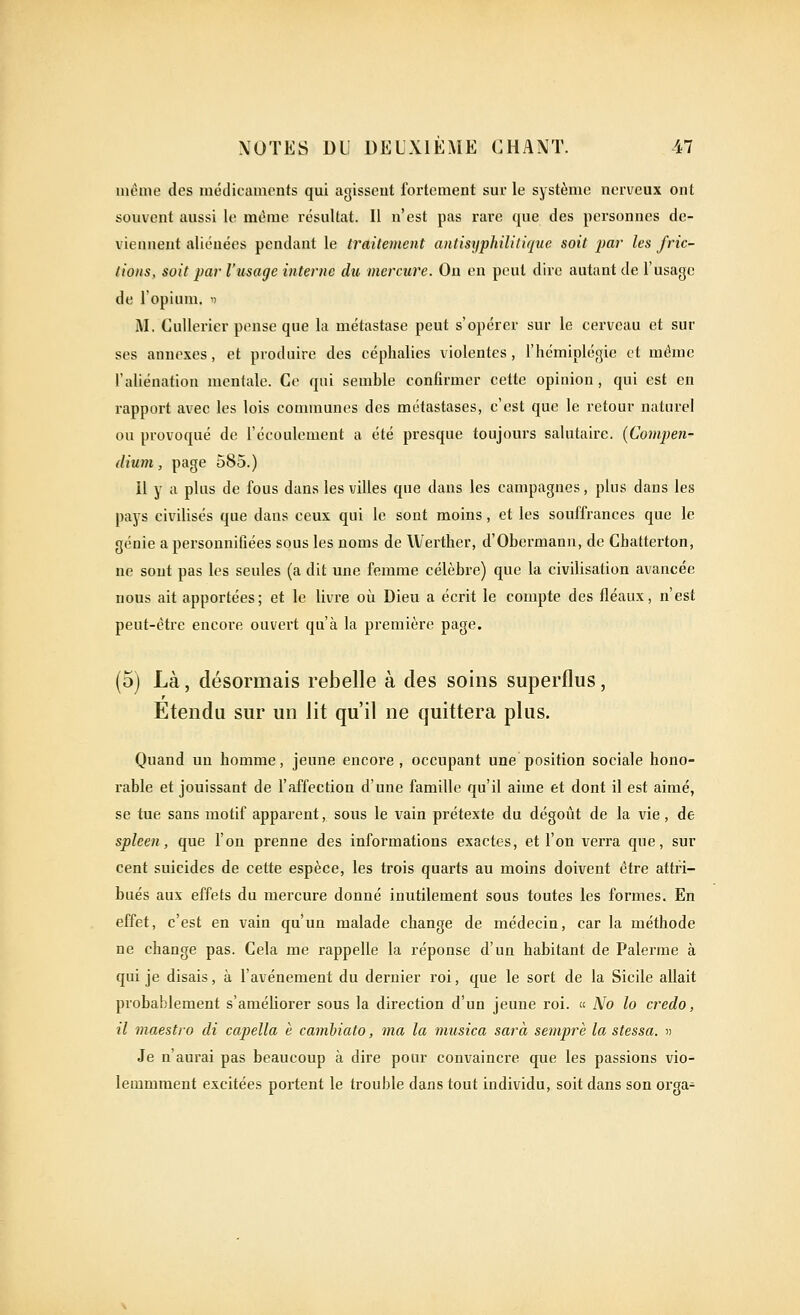 même des médicaments qui agissent fortement sur le système nerveux ont souvent aussi le même résultat. Il n'est pas rare que des personnes de- viennent aliénées pendant le traitement antisyphililique soit par les fric- tions, soit par l'usage interne du mercure. On en peut dire autant de l'usage de l'opium, d M. CuUerier pense que la métastase peut s'opérer sur le cerveau et sur ses annexes, et produire des céphalies violentes, l'hémiplégie et même l'aliénation mentale. Ce qui semble confirmer cette opinion , qui est en rapport avec les lois communes des métastases, c'est que le retour naturel ou provoqué de l'écoulement a été presque toujours salutaire. (Compen- dium, page 585.) il y a plus de fous dans les villes que dans les campagnes, plus dans les pays civilisés que dans ceux qui le sont moins, et les souffrances que le génie a personnifiées sous les noms de Werther, d'Obermann, de Chatterton, ne sont pas les seules (a dit une femme célèbre) que la civilisation avancée nous ait apportées; et le livre où Dieu a écrit le compte des fléaux, n'est peut-être encore ouvert qu'à la première page. (5) Là, désormais rebelle à des soins superflus, Etendu sur un lit qu'il ne quittera plus. Quand un homme, jeune encore , occupant une position sociale hono- rable et jouissant de l'affection d'une famille qu'il aime et dont il est aimé, se tue sans motif apparent, sous le vain prétexte du dégoût de la vie, de spleen, que l'on prenne des informations exactes, et l'on verra que, sur cent suicides de cette espèce, les trois quarts au moins doivent être attri- bués aux effets du mercure donné inutilement sous toutes les formes. En effet, c'est en vain qu'un malade change de médecin, car la méthode ne change pas. Cela me rappelle la réponse d'un habitant de Palerme à qui je disais, à l'avènement du dernier roi, que le sort de la Sicile allait probablement s'améliorer sous la direction d'un jeune roi. No lo credo, il maestio di capella è cambiato, ma la musica sarà semprè la stessa. n Je n'aurai pas beaucoup à dire pour convaincre que les passions vio- lemmment excitées portent le trouble dans tout individu, soit dans son orga-