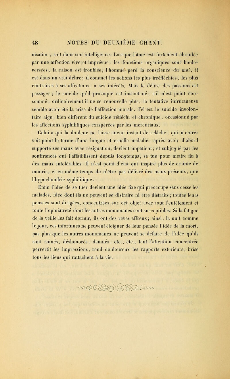 nisation , soit dans son intelligence. Lorsque l'àme est fortement ébranlée par une affection vive et imprévue, les fonctions organiques sont boule- versées, la raison est troublée, l'homme'* perd la conscience du 7noi, il est dans un vrai délire ; il commet les actions les plus irréfléchies , les plus contraires à ses affections , à ses intérêts. Mais le délire des passions est passager; le suicide qu'il provoque est instantané; s'il n'est point con- sommé, ordinairement il ne se renouvelle plus; la tentative infructueuse semble avoir été la crise de l'affection morale. Tel est le suicide involon- taire aigu, bien différent du suicide réfléchi et chronique, occasionné par les affections syphilitiques exaspérées par les mercuriaux. Celui à qui la douleur ne laisse aucun instant de relâche , qui n'entre- voit point le terme d'une longue et cruelle maladie, après avoir d'abord supporté ses maux avec résignation, devient impatient; et subjugué par les souffrances qui l'affaiblissent depuis longtemps, se tue pour mettre fin à des maux intolérables. Il n'est point d'état qui inspire plus de crainte de mourir, et en même temps de n'être pas délivré des maux présents, que l'hypochondrie syphilitique. Enfin l'idée de se tuer devient une idée fixe qui préoccupe sans cesse les malades, idée dont ils ne peuvent se distraire ni être distraits ; toutes leurs pensées sont dirigées, concentrées sur cet objet avec tout l'entêtement et toute l'opiniâtreté dont les autres monomanes sont susceptibles. Si la fatigue de la veille les fait dormir, ils ont des rêves affreux ; ainsi, la nuit comme le jour, ces infortunés ne peuvent éloigner de leur pensée l'idée de la mort, pas plus que les autres monomanes ne peuvent se défaire de l'idée qu'ils sont ruinés, déshonorés, damnés, etc., etc., tant l'attention concentrée pervertit les impressions, rend douloureux les rapports extérieurs, brise tous les liens qui rattachent à la vie. .w^€^9\Q^3-