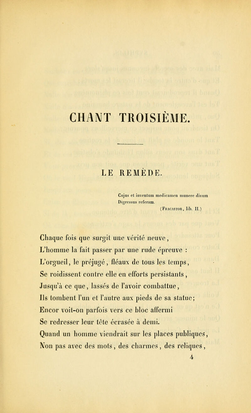 CHANT TROISIÈME. LE REMEDE. Cujus et inventum medicamen munere divum Digressus referam. (Fracastor, lib. II.) Chaque fois que surgit une vérité neuve, L'homme la fait passer par une rude épreuve : L'orgueil, le préjugé, fléaux de tous les temps, Se roidissent contre elle en efforts persistants , Jusqu'à ce que, lassés de l'avoir combattue, Ils tombent l'un et l'autre aux pieds de sa statue; Encor voit-on parfois vers ce bloc aff'ermi Se redresser leur tête écrasée à demi. Quand un homme viendrait sur les places publiques. Non pas avec des mots, des charmes , des reliques, 4