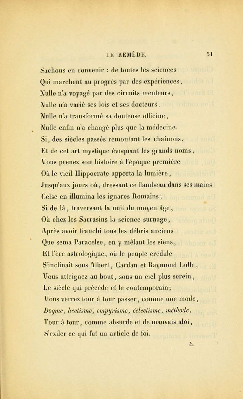 Sachons en convenir : de toutes les sciences Qui marchent au progrès par des expériences, Nulle n'a voyagé par des circuits menteurs, Nulle n'a varié ses lois et ses docteurs, Nulle n'a transformé sa douteuse officine, Nulle enfin n'a changé plus que la médecine. Si, des siècles passés remontant les chaînons, Et de cet art mystique évoquant les grands noms, Vous prenez son histoire à l'époque première Où le vieil Hippocrate apporta la lumière, Jusqu'aux jours où, dressant ce flambeau dans ses mains Celse en illumina les ignares Romains ; Si de là, traversant la nuit du moyen âge, Où chez les Sarrasins la science surnage, Après avoir franchi tous les débris anciens Que sema Paracelse, en y mêlant les siens, Et l'ère astrologique, où le peuple crédule S'inclinait sous Albert, Cardan et Raymond Lulle, Vous atteignez au bout, sous un ciel plus serein, Le siècle qui précède et le contemporain; Vous verrez tour à tour passer, comme une mode, Dogme, hectisme, empyrisme, éclectisme, méthode, Tour à tour, comme absurde et de mauvais aloi. S'exiler ce qui fut un article de foi. 4.