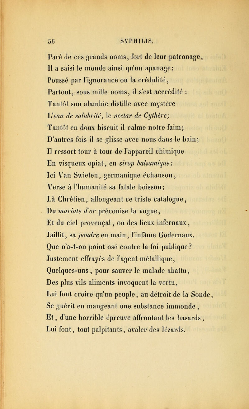 Paré de ces grands noms, fort de leur patronage. Il a saisi le monde ainsi qu'un apanage ; Poussé par l'ignorance ou la crédulité, Partout, sous mille noms, il s'est accrédité : Tantôt son alambic distille avec mystère L'eau de salubrité^ le nectar de Cythère; Tantôt en doux biscuit il calme notre faim; D'autres fois il se glisse avec nous dans le bain; Il ressort tour à tour de l'appareil chimique En visqueux opiat, en sirop balsamique; Ici Van Swieten, germanique échanson. Verse à l'humanité sa fatale boisson ; Là Chrétien, allongeant ce triste catalogue, Du muriate d'or préconise la vogue, Et du ciel provençal, ou des lieux infernaux, Jaillit, sa,poudre en main, l'infâme Godernaux. Que n'a-t-on point osé contre la foi publique? Justement effrayés de l'agent métallique. Quelques-uns, pour sauver le malade abattu, Des plus vils aliments invoquent la vertu, Lui font croire qu'un peuple, au détroit de la Sonde, Se guérit en mangeant une substance immonde , Et, d'une horrible épreuve affrontant les hasards, Lui font, tout palpitants, avaler des lézards.