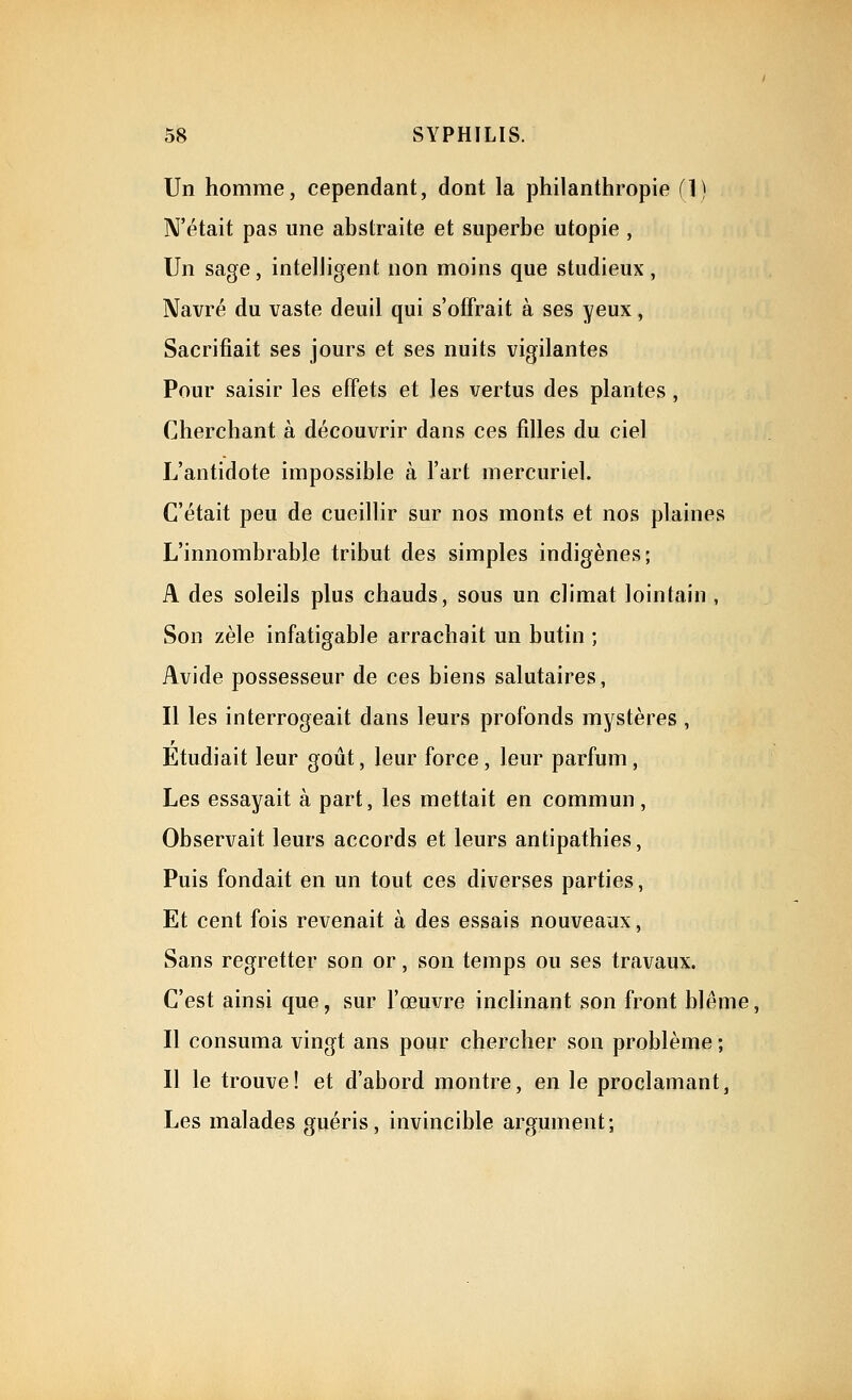 Un homme, cependant, dont la philanthropie (1) N'était pas une abstraite et superbe utopie , Un sage, intelligent non moins que studieux, Navré du vaste deuil qui s'offrait à ses yeux, Sacrifiait ses jours et ses nuits vigilantes Pour saisir les effets et les vertus des plantes, Cherchant à découvrir dans ces filles du ciel L'antidote impossible à l'art mercuriel. C'était peu de cueillir sur nos monts et nos plaines L'innombrable tribut des simples indigènes; A des soleils plus chauds, sous un climat lointain , Son zèle infatigable arrachait un butin ; Avide possesseur de ces biens salutaires, Il les interrogeait dans leurs profonds mystères , Etudiait leur goût, leur force, leur parfum, Les essayait à part, les mettait en commun, Observait leurs accords et leurs antipathies, Puis fondait en un tout ces diverses parties, Et cent fois revenait à des essais nouveaux, Sans regretter son or, son temps ou ses travaux. C'est ainsi que, sur l'œuvre inclinant son front blême, Il consuma vingt ans pour chercher son problème ; Il le trouve! et d'abord montre, en le proclamant, Les malades guéris, invincible argument;
