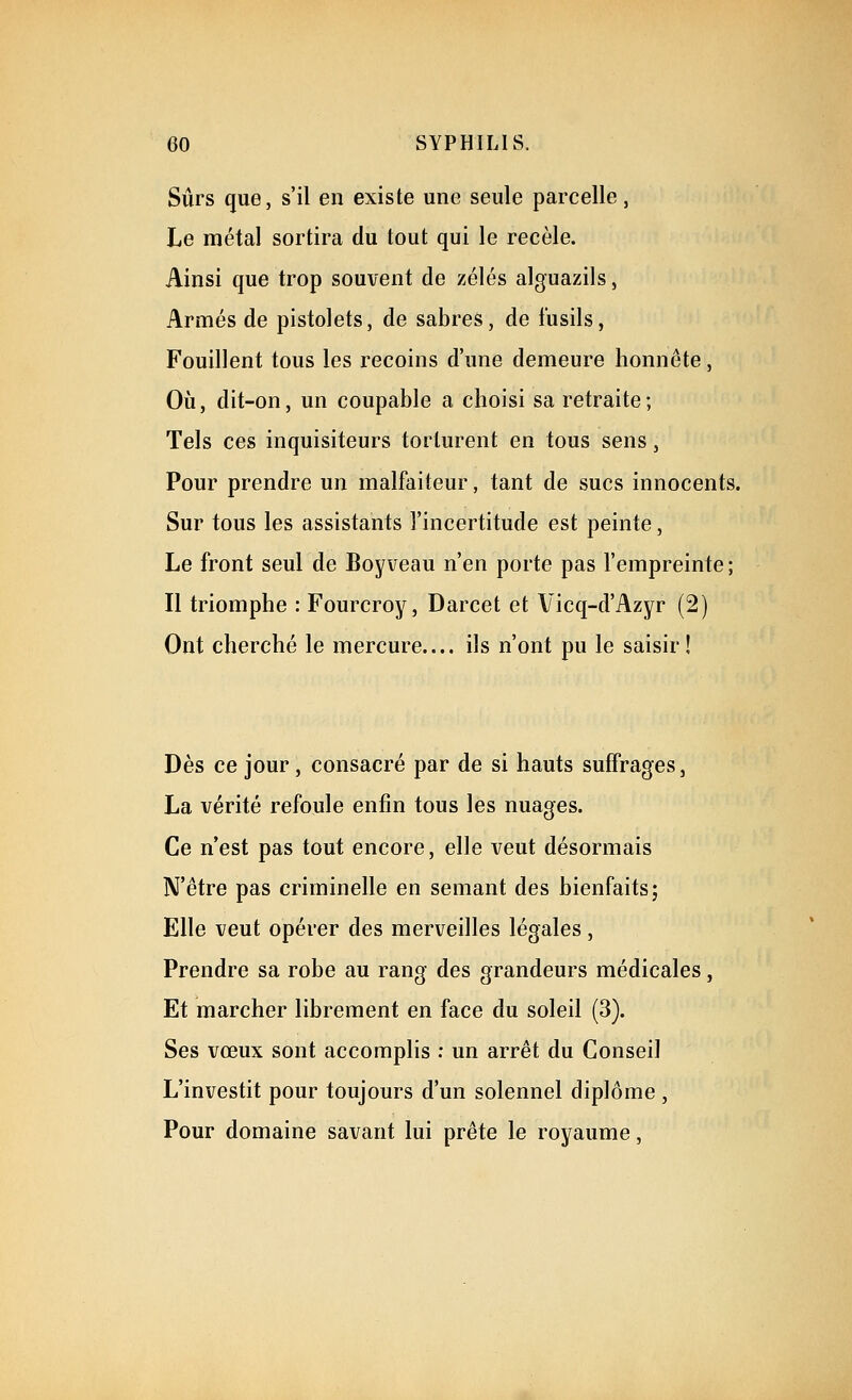 Sûrs que, s'il en existe une seule parcelle, Le métal sortira du tout qui le recèle. Ainsi que trop souvent de zélés alguazils, Armés de pistolets, de sabres, de fusils, Fouillent tous les recoins d'une demeure honnête, Où, dit-on, un coupable a choisi sa retraite; Tels ces inquisiteurs torturent en tous sens, Pour prendre un malfaiteur, tant de sucs innocents. Sur tous les assistants l'incertitude est peinte, Le front seul de Boy veau n'en porte pas l'empreinte ; Il triomphe : Fourcroy, Darcet et Vicq-d'Azyr (2) Ont cherché le mercure.... ils n'ont pu le saisir! Dès ce jour, consacré par de si hauts suffrages, La vérité refoule enfin tous les nuages. Ce n'est pas tout encore, elle veut désormais N'être pas criminelle en semant des bienfaits; Elle veut opérer des merveilles légales, Prendre sa robe au rang des grandeurs médicales, Et marcher librement en face du soleil (3). Ses vœux sont accomplis : un arrêt du Conseil L'investit pour toujours d'un solennel diplôme , Pour domaine savant lui prête le royaume,