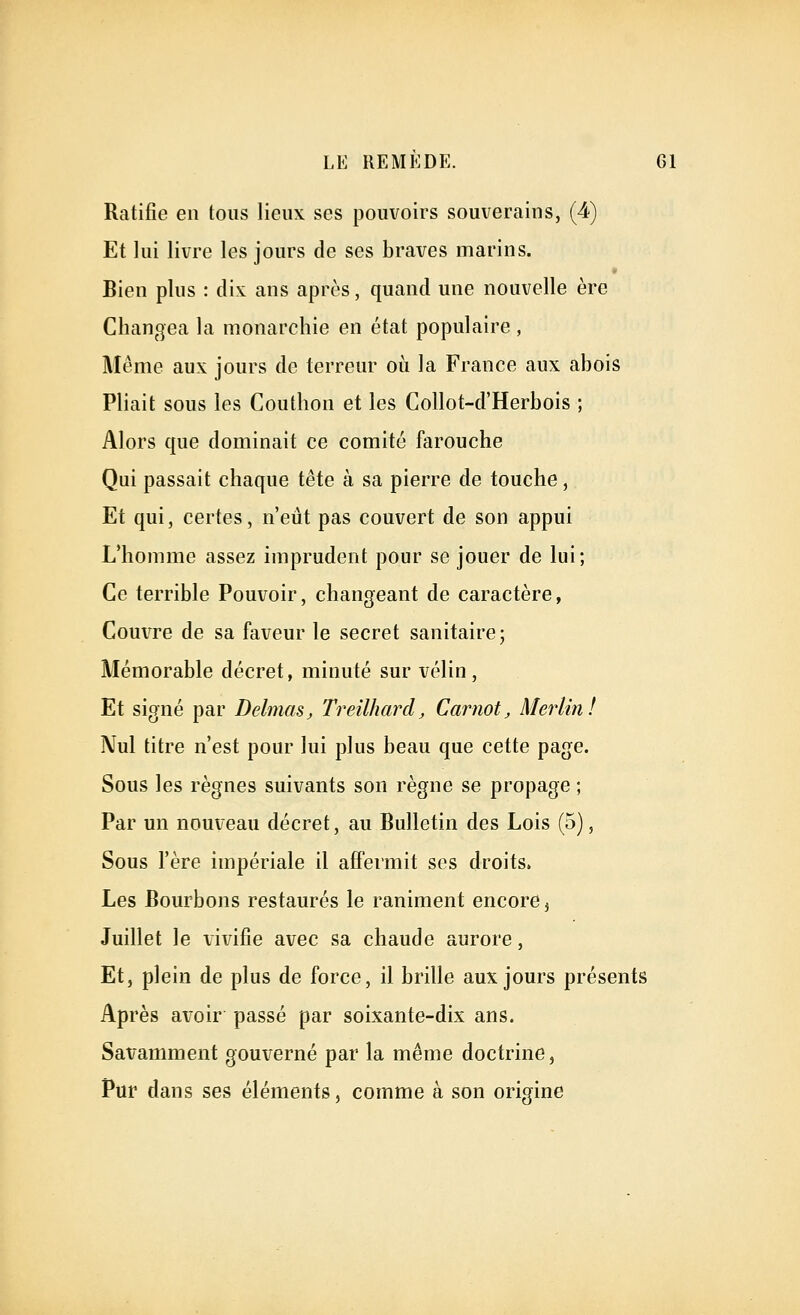 Ratifie en tous lieux ses pouvoirs souverains, (4) Et lui livre les jours de ses braves marins. Bien plus : dix ans après, quand une nouvelle ère Changea la monarchie en état populaire , Même aux jours de terreur où la France aux abois Pliait sous les Couthon et les Collot-d'Herbois ; Alors que dominait ce comité farouche Qui passait chaque tête à sa pierre de touche, Et qui, certes, n'eût pas couvert de son appui L'homme assez imprudent pour se jouer de lui; Ce terrible Pouvoir, changeant de caractère, Couvre de sa faveur le secret sanitaire ; Mémorable décret, minuté sur vélin. Et signé par DelmaSj Treilhard, Carnot, Merlin! Nul titre n'est pour lui plus beau que cette page. Sous les règnes suivants son règne se propage ; Par un nouveau décret, au Bulletin des Lois (5), Sous l'ère impériale il affermit ses droits. Les Bourbons restaurés le raniment encore ^ Juillet le xivifie avec sa chaude aurore, Et, plein de plus de force, il brille aux jours présents Après avoir passé par soixante-dix ans. Savamment gouverné par la même doctrine, Pur dans ses éléments, comme à son origine