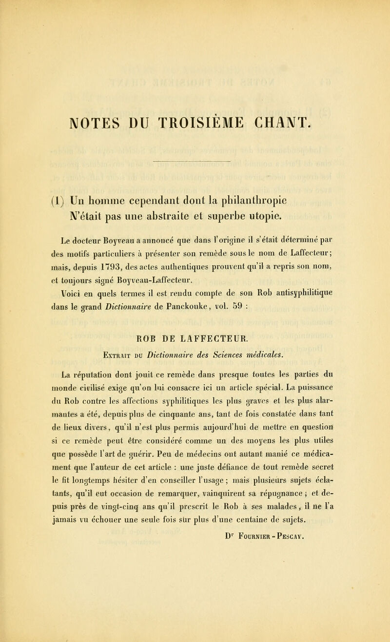 NOTES DU TROISIEME CHANT. (1) Un hoiiiiiie cependant dont la pliilanthropie N'était pas une abstraite et superbe utopie. Le docteur Boy^eau a annoncé que dans l'origine il s'était déterminé par des motifs particuliers à présenter son remède sous le nom de Laffecteur; mais, depuis 1793, des actes authentiques prouvent qu'il a repris son nom, et toujours signé Boyveau-Laffecteur, Voici en quels termes il est rendu compte de son Rob antisyphilitique dans le grand Dictionnaire de Panckouke, vol. 59 : ROB DE LAFFECTEUR. Extrait du Dictionnaire des Sciences médicales. La réputation dont jouit ce remède dans presque toutes les parties du monde civilisé exige qu'on lui consacre ici un article spécial. La puissance du Rob contre les affections syphilitiques les plus graves et les plus alar- mantes a été, depuis plus de cinquante ans, tant de fois constatée dans tant de lieux divers, qu'il n'est plus permis aujourd'hui de mettre en question si ce remède peut être considéré comme un des moyens les plus utiles que possède l'art de guérir. Peu de médecins ont autant manié ce médica- ment que l'auteur de cet article : une juste défiance de tout remède secret le fit longtemps hésiter d'en conseiller l'usage ; mais plusieurs sujets écla- tants, qu'il eut occasion de remarquer, vainquirent sa répugnance ; et de- puis près de vingt-cinq ans qu'il prescrit le Rob à ses malades, 11 ne l'a jamais vu échouer une seule fois stir plus d'une centaine de sujets. D'' Fournier-Pescay.