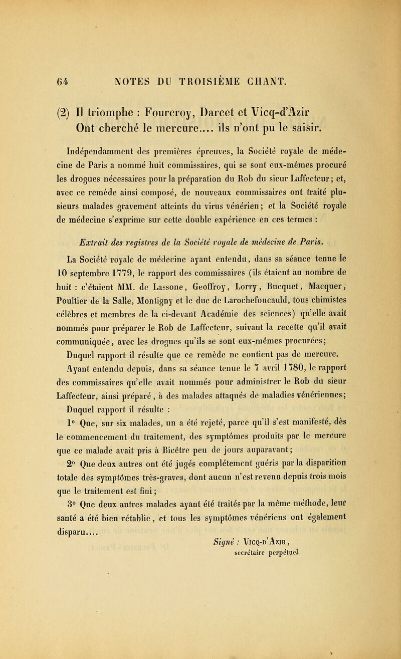(2) Il triomphe : Fourcroy, Darcet et Vicq-d'Azir Ont cherché le mercure.... ils n'ont pu le saisir. Indépendamment des premières épreuves, la Société royale de méde- cine de Paris a nommé huit commissaires, qui se sont eux-mêmes procuré les drogues nécessaires pour la préparation du Rob du sieur Laffecteur; et, avec ce remède ainsi composé, de nouveaux commissaires ont traité plu- sieurs malades gravement atteints du virus vénérien ; et la Société royale de médecine s'exprime sur cette double expérience en ces termes : Extrait des registres de la Société royale de médecine de Paris. La Société royale de médecine ayant entendu, dans sa séance tenue lé 10 septembre 1779, le rapport des commissaires (ils étaient au nombre de huit : c'étaient MM. de Lassone, Geoffroy, Lorry, Bucquet, Macquer, Poultier de la Salle, Montigny et le duc de Larochefoucauld, tous chimistes célèbres et membres de la ci-devant Académie des sciences) qu'elle avait nommés pour préparer le Rob de Laffecteur, suivant la recette qu'il avait communiquée, avec les drogues qu'ils se sont eux-mêmes procurées; Duquel rapport il résulte que ce remède ne contient pas de mercure. Ayant entendu depuis, dans sa séance tenue le 7 avril 1780, le rapport des commissaires qu'elle avait nommés pour administrer le Rob du sieur Laffecteur, ainsi préparé, à des malades attaqués de maladies vénériennes; Duquel rapport il résulte : 1° Que, sur six malades, un a été rejeté, parce qu'il s'est manifesté, dès le commencement du traitement, des symptômes produits par le mercure que ce malade avait pris à Bicêtre peu de jours auparavant; 2° Que deux autres ont été jugés complètement guéris parla disparition totale des symptômes très-graves, dont aucun n'est revenu depuis trois mois que le traitement est fini ; 3° Que deux autres malades ayant été traités par la même méthode, leuf santé a été bien rétablie, et tous les symptômes vénériens ont également disparu.... Signé : Vicq-d'Azir, secrétaire perpétuel.