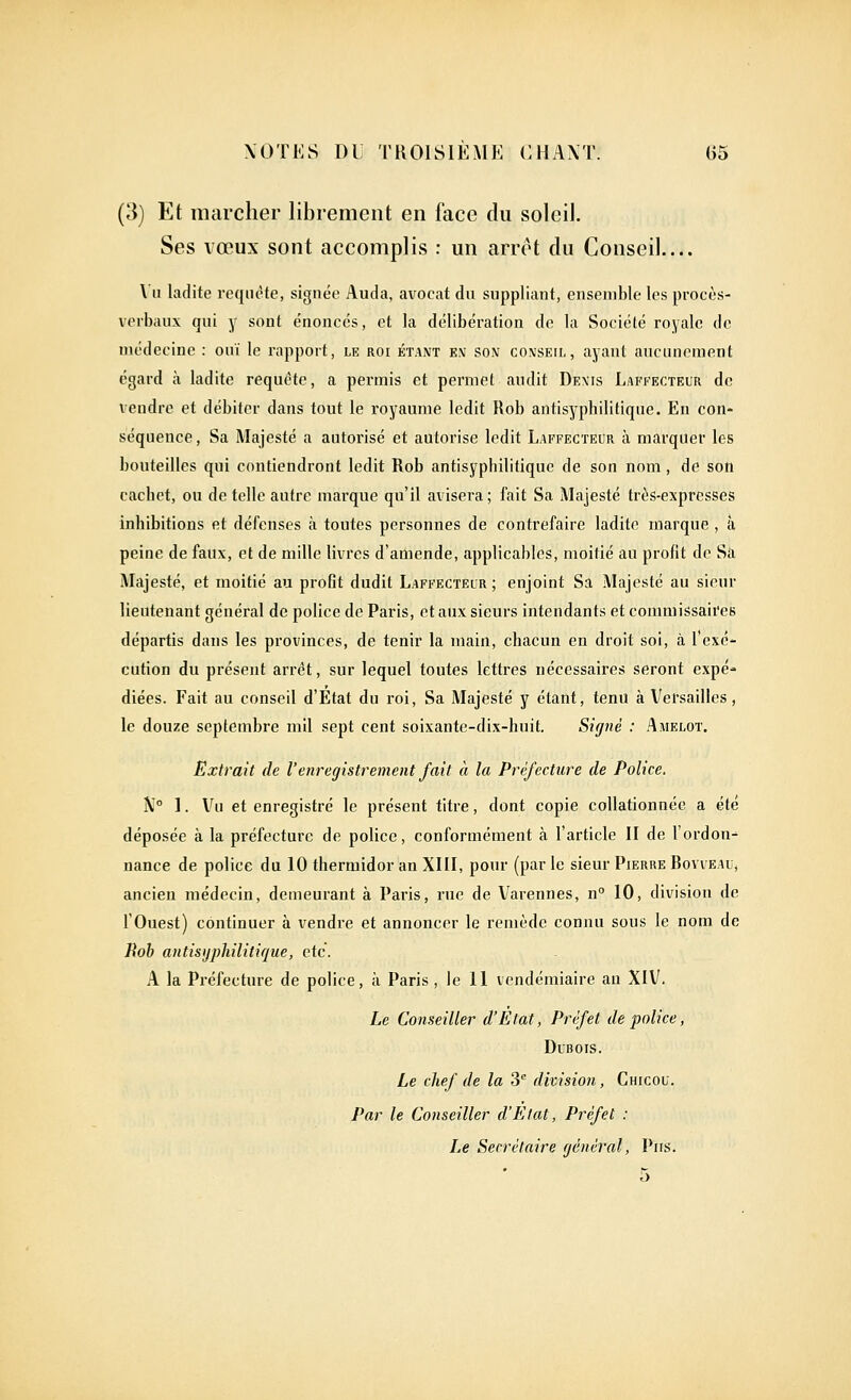 (3) Et marcher librement en face du soleil. Ses vœux sont accomplis : un arrêt du Conseil.... \'u ladite requête, signée Auda, avocat du suppliant, ensemble les procès- verbaux qui y sont énonces, et la délibération de la Société royale do nu'decine : ouï le rapport, lk roi étant em son conseil, ayant aucunement égard à ladite requête, a permis et permet audit Denis Laffecteur de vendre et débiter dans tout le royaume ledit Ilob antisyphilitiqne. En con- séquence , Sa Majesté a autorisé et autorise ledit Laffecteur à marquer les bouteilles qui contiendront ledit Rob antisyphilitique de son nom, de son cachet, ou de telle autre marque qu'il avisera; fait Sa Majesté très-expresses inhibitions et défenses à toutes personnes de contrefaire ladite marque , à peine de faux, et de mille livres d'amende, applicables, moitié au profit de Sa Majesté, et moitié au profit dudit Laffecteur; enjoint Sa Majesté au sieur lieutenant général de police de Paris, et aux sieurs intendants et commissaires départis dans les provinces, de tenir la main, chacun en droit soi, à l'exé- cution du présent arrêt, sur lequel toutes lettres nécessaires seront expé- diées. Fait au conseil d'État du roi. Sa Majesté y étant, tenu à Versailles, le douze septembre mil sept cent soixante-dix-huit. Signé : Amelot. Extrait de l'enregistrement fait à la Préfecture de Police. ^J° ]. Vu et enregistré le présent titre, dont copie collationnée a été déposée à la préfecture de police, conformément à l'article II de l'ordon^ nance de police du 10 thermidor an XIII, pour (par le sieur Pierre Bovveau, ancien médecin, demeurant à Paris, rue de Varennes, n 10, division de l'Ouest) continuer à vendre et annoncer le remède connu sous le nom de Rob antisijphilitique, etc. A la Préfecture de police, à Paris, le II vendémiaire au XIV. Le Conseiller d'Etat, Préfet de police, Dubois. Le chef de la 3 division, Chicou. Par le Conseiller d'Etat, Préfet : Le Secrétaire général, Pus. 5