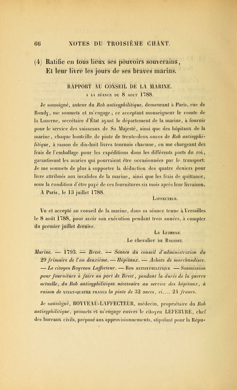 (4) Ratifie en tous lieux ses pouvoirs souverains, Et leur livre les jours de ses btaVes marins. RAPPORT Au CONSEIL DE LA MARINE. A LA SÉANCE DU 8 AOUT 1788. Je soussigné, auteur du Rob antisijphilitique, demeurant à Paris, rue de Bondy, me soumets et m'engage , ce acceptant monseigneur le comte de la Luzerne, secrétaire d'Etat ayant le département de la marine, à fournir pour le service des vaisseaux de Sa Majesté, ainsi que des hôpitaux de la marine, chaque bouteille de pinte de trente-deux onces de Rob antistjphi- litique, à raison de dix-huit livres tournois chacune, en me chargeant des frais de l'emballage pour les expéditions dans les différents ports du roi, garantissant les avaries qui pourraient être occasionnées par le transport; Je me soumets de plus à suppoi'ter la déduction des quatre deniers pour livre attribués aux invalides de la marine, ainsi que les frais de quittance, sous la condition d'être payé de ces fournitures six mois après leur livraison. A Paris, le 13 juillet 1788. Laffecteur. Vu et accepté au conseil de la marine, dans sa séance tenue àV^ersailles le 8 aoîit 178S, pour avoir son exécution pendant trois années, à compter du premier juillet detflifer. La Luzerne. Le fchevalier de Bausset. Marine. — 1793. — Brest. —- Séance du conseil d'administration du ^^ frimaire de l'an deuxième. — Hôpitaux. — Achats de marchandises-. — Le citoyen Bmjveau Laffecteur. — Rob antisyphilitique. — Soumission pour fourniture à faire au port de Brest, pendant la durée de la guerre actuelle, du Rob antisijphilitique nécessaire au service des hôpitaux, à raison de vingt-quatre francs la pinte de 32 onces, ci '^ii francs. Je soussigné, BOYVEAU-LAFFECTEUR, médecin, propriétaire du Rob antisyphilitique, promets et m'engage envers le citoyen LEFEBVRE, chef des bureaux civils, préposé aux approvisionnements, stipulant pour la Repu-