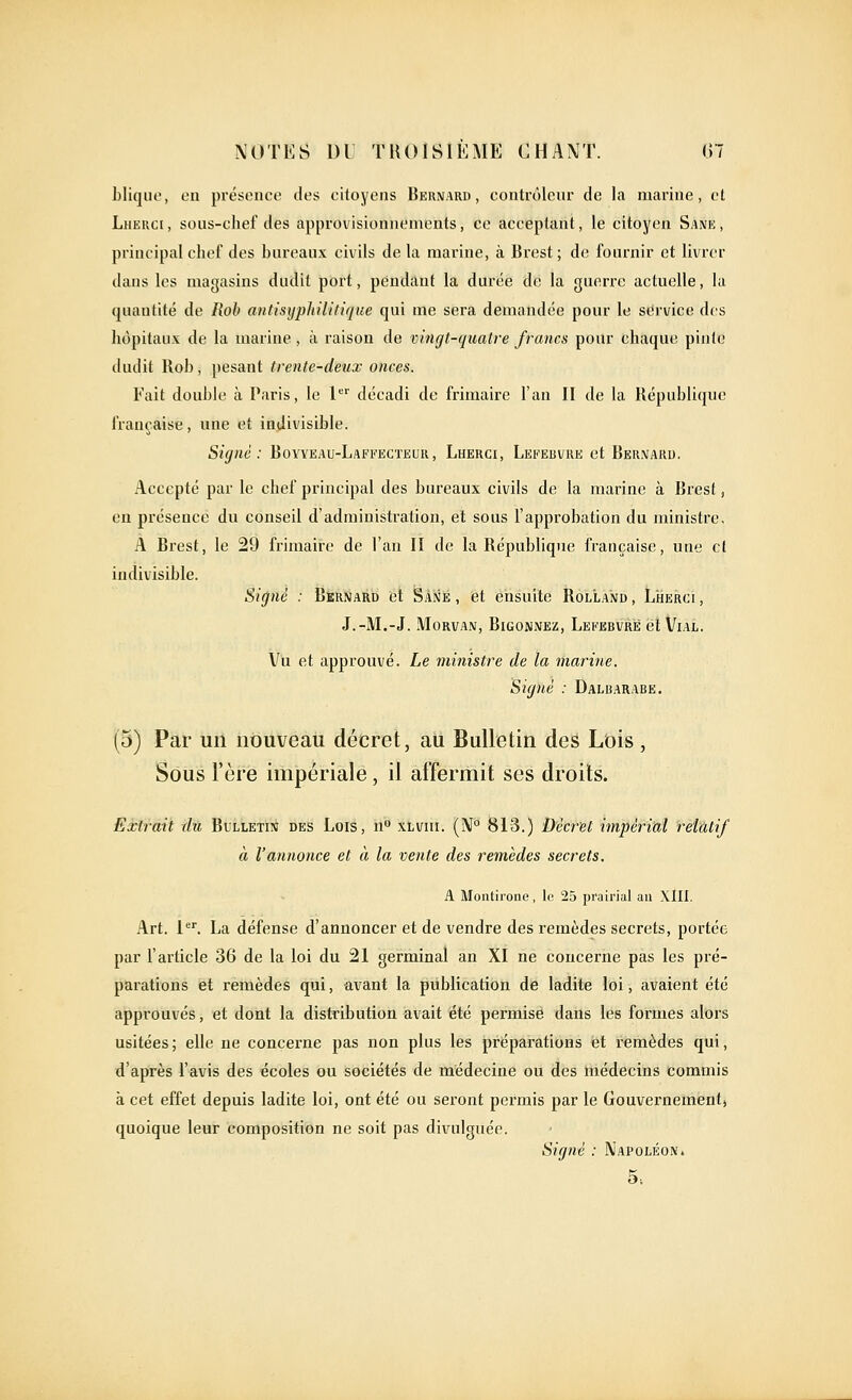 bliquc, eu présence des citoyens Bernard, contrôleur de la marine, et Lherci, sous-chef des approvisionnements, ce acceptant, le citoyen Sane, principal chef des hureaux civils de la marine, à Brest ; de fournir et livrer dans les magasins dudit port, pendant la durée de la guerre actuelle, lu (juantité de Rob antisyphilitique qui me sera demandée pour le service des hôpitaux de la marine , à raison de vingt-quatre francs pour chaque piu(e dudit Roi), pesant trente-deux onces. Fait double à Paris, le 1 décadi de frimaire l'an II de la République française, une et indivisible. Signé: Boyyeau-Laffecteur, Lherci, Lekervre et Bernard. Accepté par le chef principal des bm'eaux civils de la marine à Brest, en présence du conseil d'administration, et sous l'approbation du ministre, A Brest, le 29 frimaire de l'an II de la République française, une et indivisible. Signé : Bernard et Sané , et ensuite Rolland , Lîierci , J.-M.-J. MoRVAN, Bigonnez, Lei'ebvrë et Vial. Vu et approuvé. Le ministre de la marine. Signé : Dalbarabe. (5) Par un nouveau décret, au Bulletin des Lois, Sous l'ère impériale, il affermit ses droits. Eà^rmt du Bulletin des Lois, n xlvui. (iV° 813.) Décret impérial relatif à l'annonce et à la vente des remèdes secrets. A Montirone, le 25 prairial au XllI. Art. 1. La défense d'annoncer et de vendre des remèdes secrets, portée par l'article 36 de la loi du 21 germinal an XI ne concerne pas les pré- parations et remèdes qui, avant la publication de ladite loi, avaient été approuvés, et dont la distribution avait iété permise dans les formes alors usitées; elle ne concerne pas non plus les préparations et remèdes qui, d'après l'avis des écoles ou sociétés de médecine ou des médecins commis à cet effet depuis ladite loi, ont été ou seront permis par le Gouvernement, quoique leur composition ne soit pas divulguée. Sigiié : Napoléon» 5.