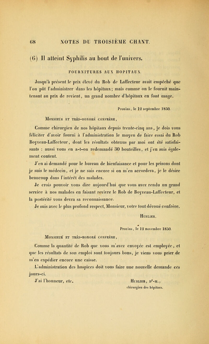 (6) Il atteint Syphilis au bout de l'univers. FOURNITURES AUX HOPITAUX. Jusqu'à présent le prix élevé du Rob de Laffecteur avait empêché que l'on pût l'administrer dans les hôpitaux; mais comme on le fournit main- tenant au prix de revient, un grand nombre d'hôpitaux en font usage. Provins, le 12 septembre 1850. Monsieur et très-honoré confrère, Comme chirurgien de nos hôpitaux depuis trente-cinq ans, je dois vous féliciter d'avoir fourni à l'administration le moyen de faire essai du Rob Royveau-Laffecteur, dont les résultats obtenus par moi ont été satisfai- sants : aussi vous en a-t-on redemandé 30 bouteilles, et j'en suis égale- ment content. J'en ai demandé pour le bureau de bienfaisance et pour les prisons dont je suis le médecin, et je ne sais encore si on m'en accordera, je le désire beaucoup dans l'intérêt des malades. Je crois pouvoir vous dire aujourd'hui que vous avez rendu un grand service à nos malades en faisant revivre le Rob de Royveau-Laffecteur, et la postérité vous devra sa reconnaissance- Je suis avec le plus profond respect, Monsieur, votre tout dévoué confrère. HUBLIER. Provins, le 12 novembre 1850. Monsieur et très-honoré confrère, Comme la quantité de Rob que vous m'avez envoyée est employée, et que les résultats de son emploi sont toujours bons, je viens vous prier de m'en expédier encore une caisse. L'administration des hospices doit vous faire une nouvelle demande ces jours-ci. J'ai l'honneur, etc. Hublier, d'-m. , chirurgien des hôpitaux.