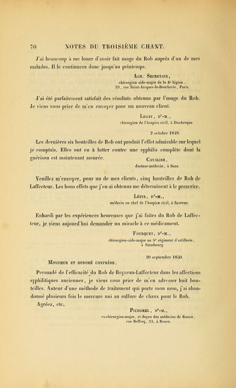 J'ai beaucoup à me louer d'avoir fait usage du Rob auprès d'un de mes malades. Il le continuera donc jusqu'au printemps. AcH. Secretain, chirurgien aide-major de la 4 légion , 39 , rue Saiut-Jacques-la-Bouchcrie , Paris. J'ai été parfaitement satisfait des résultats obtenus par l'usage du Rob. Je viens vous prier de m'en envoyer pour un nouveau client. LeGAY , D^'-M. , chirurgien de l'hospice civil, à Dnnkerque. 2 octobre 18-49. Les dernières six bouteilles de Rob ont produit l'effet admirable sur lequel je comptais. Elles ont eu à lutter contre une syphilis complète dont la guérison est maintenant assurée. Cavalier docteur-médecin , à Sens. Veuillez m'envoyer, pour un de mes clients, cinq bouteilles de Rob de Laffecteur. Les bons effets que j'en ai obtenus me déterminent à le pregcrirp. médecin en chef de l'hospice ciïil, à Savcrno. Enhardi par les expériences heureuses que j'ai faites du Rob de Laffec- teur, je viens aujourd'hui demander un miracle à ce médicament. FOURQUET, dMI., chirurgien-aide-major au 5^ régiment d'artillerie, à Strasbourg. 20 septembre 1850. Monsieur et honoré confrère, Persuadé de l'efficacité^du Rob de Royveau-Laffecteur dans les affections syphilitiques anciennes, je viens vous prier de m'en adresser huit bou- teilles. Auteur d'une méthode de traitement qui porte mon nom, j'ai aban- donné plusieurs fois le mercure uni au sulfure de chaux pour le Rob. Agréez, etc. PiCHOREL, d'-M., ex-chirurgien-maJor, et doyen des médecins de Rouen , rue Beffroy, 33, à Rouen.
