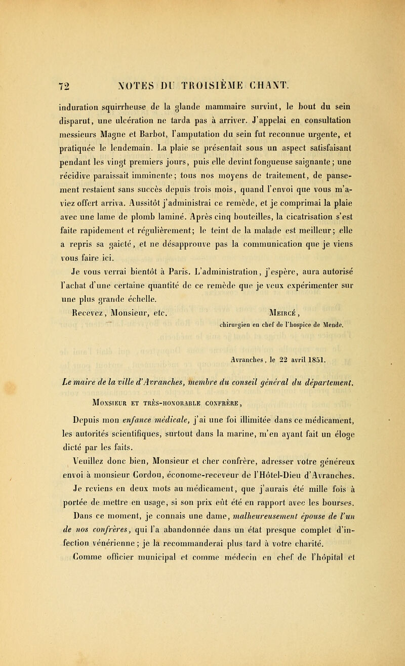 induration squirrheuse de la glande mammaire survint, le hout du sein disparut, une ulcération ne tarda pas à arriver. J'appelai en consultation messieurs Magne et Barbot, l'amputation du sein fut reconnue urgente, et pratiquée le lendemain. La plaie se présentait sous un aspect satisfaisant pendant les vingt premiers jours, puis elle devint fongueuse saignante ; une récidive paraissait imminente; tous nos moyens de traitement, de panse- ment restaient sans succès depuis trois mois, quand l'envoi que vous m'a- viez offert arriva. Aussitôt j'administrai ce remède, et je comprimai la plaie avec une lame de plomb laminé. Après cinq bouteilles, la cicatrisation s'est faite rapidement et régulièrement; le teint de la malade est meilleur; elle a repris sa gaieté, et ne désapprouve pas la communication que je viens vous faire ici. Je vous veri'ai bientôt à Paris. L'administration, j'espère, aui'a autorisé l'achat d'une certaine quantité de ce remède que je veux expérimenter sur une plus grande échelle. Recevez , Monsieur, etc. Meircé , chiruigleu en chef de l'hospice de Mendc, Avranches , le 22 avril 1851. Le maire de la ville d'Avranches, membre du conseil général du département. Monsieur et trj:s-honorable confrère. Depuis mon enfance médicale, j'ai une foi illimitée dans ce médicament, les autorités scientifiques, surtout dans la marine, m'en ayant fait un éloge dicté par les faits. Veuillez donc bien. Monsieur et cher confrère, adresser votre généreux envoi à monsieur Cordou, économe-receveur de l'Hôtel-Dieu d'Avranches. Je reviens en deux mots au médicament, que j'aurais été mille fois à portée de mettre en usage, si son prix eût été en rapport avec les bourses. Dans ce moment, je connais une dame, malheureusement épouse de l'un de nos confrères, qui l'a abandonnée dans un état presque complet d'in- fection vénérienne ; je la recommanderai plus tard à votre charité. Comme officier municipal et comme médecin en chef de l'hôpital et
