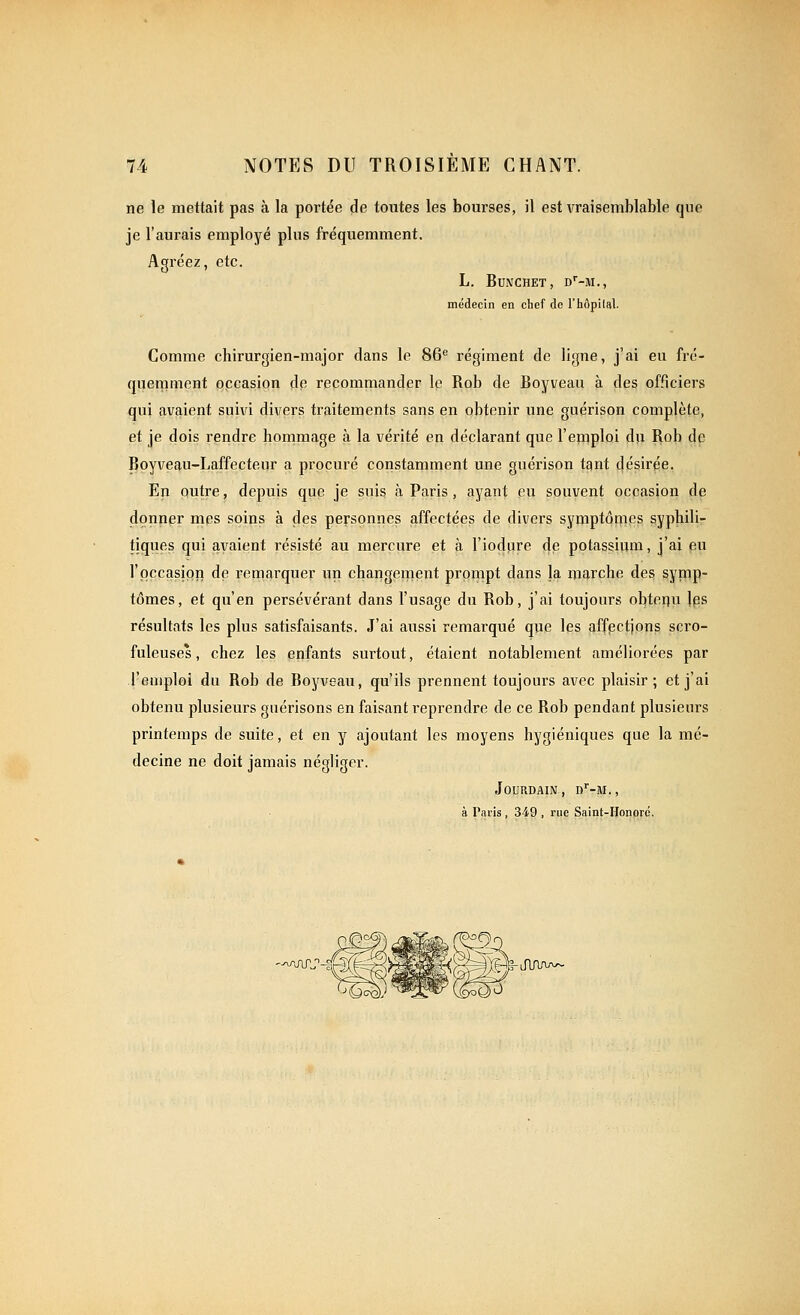 ne le mettait pas à la portée de toutes les bourses, il est vraisemblable que je l'aurais employé plus fréquemment. Agréez, etc. L. BUNCHET, D''-M., médecin en chef de l'hôpilal. Comme chirurgien-major dans le 86^ régiment de ligne, j'ai eu fré- quemment occasion de recommander le Rob de Boyveau à des officiers qui avaient suivi divers traitements sans en obtenir une guérison complète, et je dois rendre hornmage à la vérité en déclarant que l'emploi dji Rob de Bpyveau-Laffecteur a procuré constamment une guérison tant £|ésirpe, En outre, depuis que je suis à Paris, ayant eu souvent occasion de donner mes soins à des personnes affectées de divers symptômes syphili- tiques qui avaient résisté au mercure et à l'iodure de potassium, j'ai eu l'occasion de remarquer un changement prompt dans la marche des symp- tômes, et qu'en persévérant dans l'usage du Rob, j'ai toujours obtenu les résultats les plus satisfaisants. J'ai aussi remarqué que les affpctjons scro- fuleuses, chez les enfants surtout, étaient notablement améliorées par l'emploi du Rob de Boyveau, qu'ils prennent toujours avec plaisir; et j'ai obtenu plusieurs guérisons en faisant i-eprendre de ce Rob pendant plusieurs printemps de suite, et en y ajoutant les moyens hygiéniques que la mé- decine ne doit jamais négliger. Jourdain, d'-m., à Paris , 349 , rue Saint-Honord, '^^j\rs'-^i