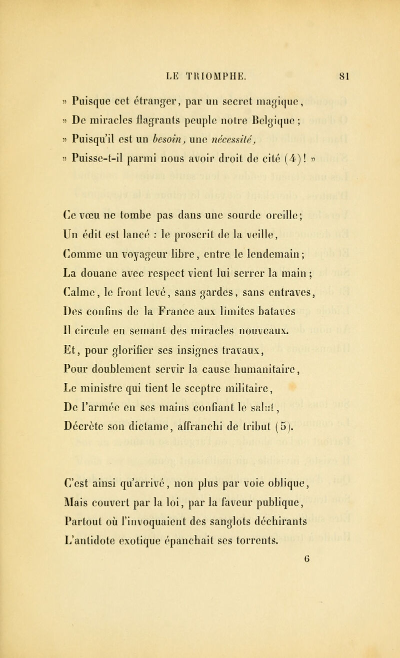 » Puisque cet étranger, par un secret magique, » De miracles flagrants peuple notre Belgique ; 5' Puisqu'il est un besoin, une nécessité, » Puisse-t-il parmi nous avoir droit de cité (4)! » Ce vœu ne tombe pas dans une sourde oreille; Un édit est lancé : le proscrit de la veille, Comme un voyageur libre, entre le lendemain ; La douane avec respect vient lui serrer la main ; Calme, le front levé, sans gardes, sans entraves, Des confins de la France aux limites bataves Il circule en semant des miracles nouveaux. Et, pour glorifier ses insignes travaux, Pour doublement servir la cause humanitaire, Le ministre qui tient le sceptre militaire. De l'armée en ses mains confiant le saliU, Décrète son dictame, affranchi de tribut (5j. C'est ainsi qu'arrivé, non plus par voie oblique. Mais couvert par la loi, par la faveur publique. Partout où l'invoquaient des sanglots déchirants L'antidote exotique épanchait ses torrents. 6