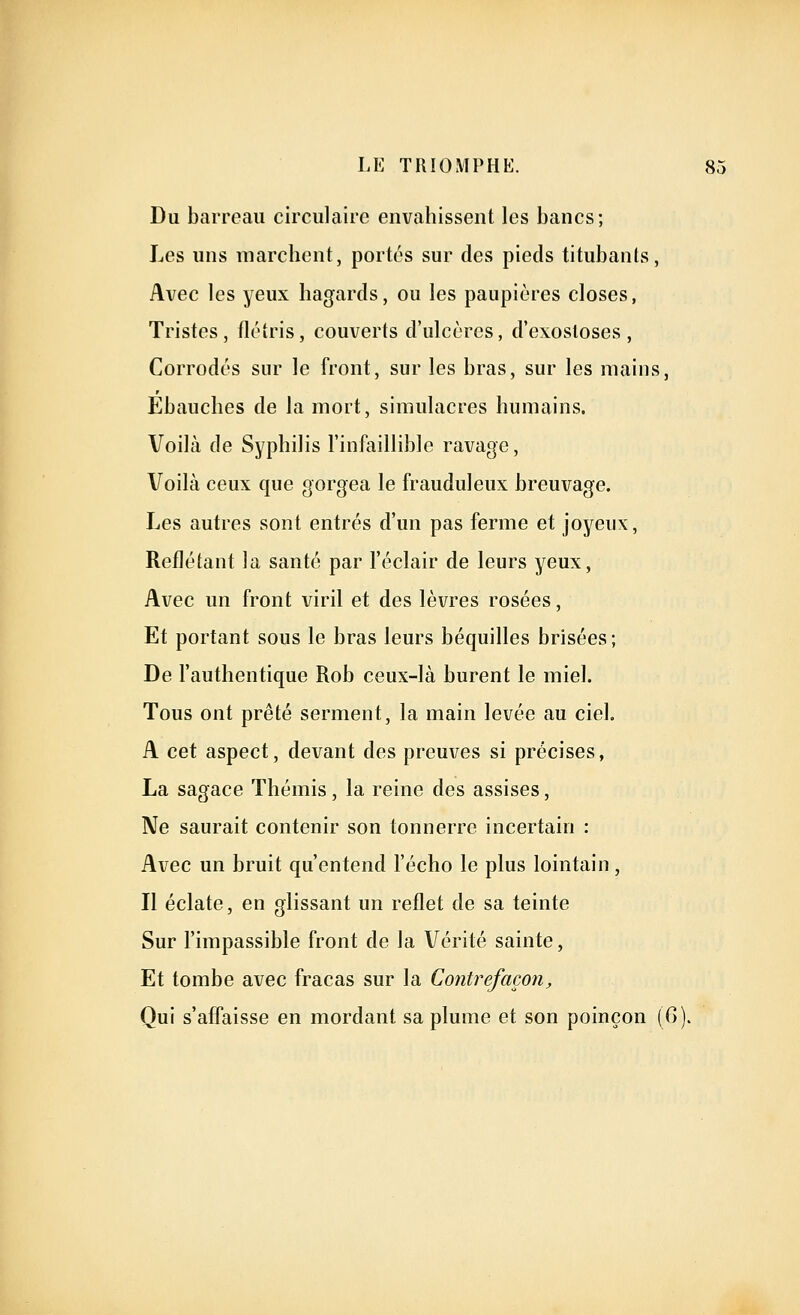 Du barreau circulaire envahissent les bancs; Les uns marchent, portés sur des pieds titubants, Avec les yeux hagards, ou les paupières closes, Tristes, flétris, couverts d'ulcères, d'exostoses, Corrodés sur le front, sur les bras, sur les mains, Ebauches de la mort, simulacres humains. Voilà de Syphilis l'infaillible ravage, Voilà ceux que gorgea le frauduleux breuvage. Les autres sont entrés d'un pas ferme et joyeux, Reflétant la santé par l'éclair de leurs yeux, Avec un front viril et des lèvres rosées, Et portant sous le bras leurs béquilles brisées ; De l'authentique Rob ceux-là burent le miel. Tous ont prêté serment, la main levée au ciel. A cet aspect, devant des preuves si précises, La sagace Thémis, la reine des assises, Ne saurait contenir son tonnerre incertain : Avec un bruit qu'entend l'écho le plus lointain, Il éclate, en glissant un reflet de sa teinte Sur l'impassible front de la Vérité sainte, Et tombe avec fracas sur la Contrefaçon, Qui s'affaisse en mordant sa plume et son poinçon (G).