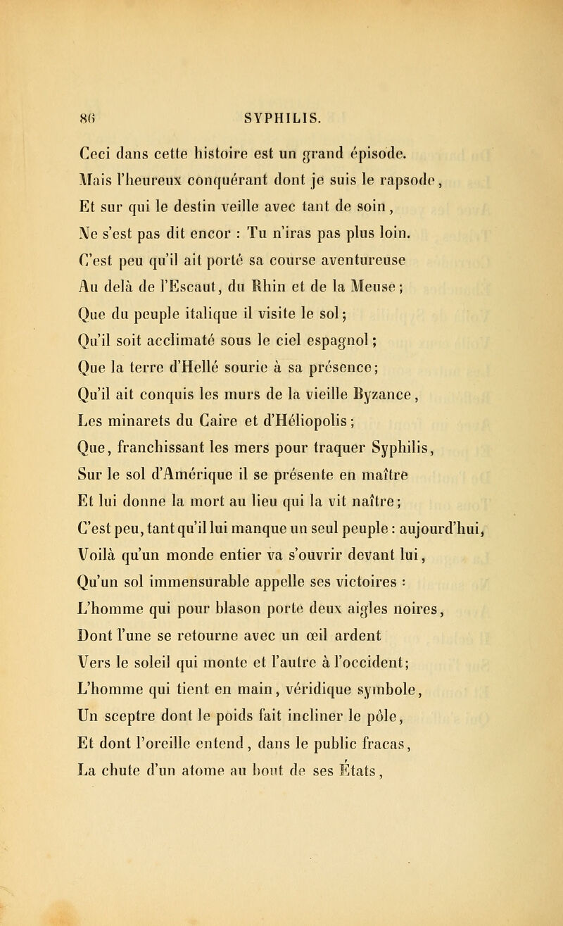 Ceci dans cette histoire est un grand épisode. Mais l'heureux conquérant dont je suis le rapsode, Et sur qui le destin veille avec tant de soin, Ne s'est pas dit encor : Tu n'iras pas plus loin. C'est peu qu'il ait porté sa course aventureuse Au delà de l'Escaut, du Rhin et de la Meuse; Que du peuple italique il visite le sol; Qu'il soit acclimaté sous le ciel espagnol ; Que la terre d'Hellé sourie à sa présence; Qu'il ait conquis les murs de la vieille Byzance, Les minarets du Caire et d'Héliopolis ; Que, franchissant les mers pour traquer Syphilis, Sur le sol d'Amérique il se présente en maître Et lui donne la mort au lieu qui la vit naître ; C'est peu, tant qu'il lui manque un seul peuple : aujourd'hui, Voilà qu'un monde entier va s'ouvrir devant lui, Qu'un sol immensurable appelle ses victoires : L'homme qui pour blason porte deux aigles noires, Dont l'une se retourne avec un œil ardent Vers le soleil qui monte et l'autre à l'occident; L'homme qui tient en main, véridique symbole. Un sceptre dont le poids fait incliner le pôle, Et dont l'oreille entend , dans le public fracas, La chute d'un atome au bout de ses Etats,