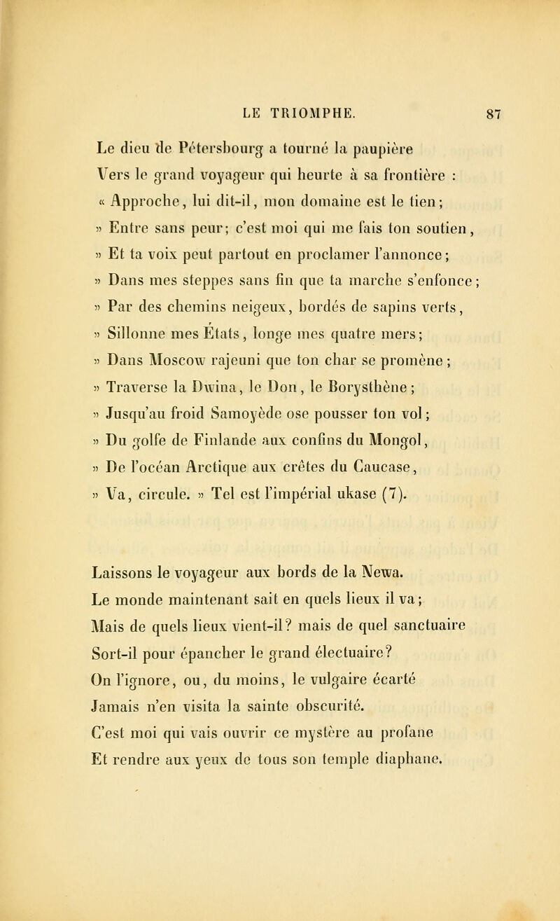 Le dieu tle Pétersbourg a tourné la paupière Vers le grand voyageur qui heurte à sa frontière : « Approche, lui dit-il, mon domaine est le tien; 55 Entre sans peur; c'est moi qui me fais ton soutien, 55 Et ta voix peut partout en proclamer l'annonce ; 55 Dans mes steppes sans fin que ta marche s'enfonce ; 55 Par des chemins neigeux, bordés de sapins verts, 55 Sillonne mes Etats, longe mes quatre mers; 55 Dans Moscow rajeuni que ton char se promène ; 55 Traverse la Dwina, le Don, le Borysthène ; 55 Jusqu'au froid Samoyède ose pousser ton vol ; 55 Du golfe de Finlande aux confins du Mongol, 55 De l'océan Arctique aux crêtes du Caucase, 55 Va, circule. 55 Tel est l'impérial ukase (7). Laissons le voyageur aux bords de la Newa. Le monde maintenant sait en quels lieux il va; Mais de quels lieux vient-il? mais de quel sanctuaire Sort-il pour épancher le grand électuaire? On l'ignore, ou, du moins, le vulgaire écarté Jamais n'en visita la sainte obscurité. C'est moi qui vais ouvrir ce mystère au profane Et rendre aux yeux de tous son temple diaphane.