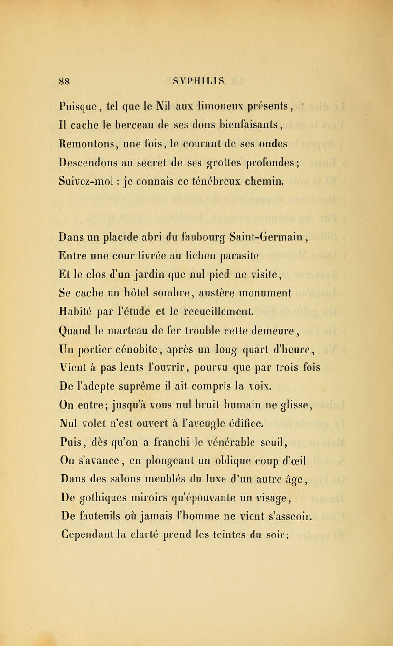 Puisque, tel que le Nil aux limoneux présents, Il cache le berceau de ses dons bienfaisants, Remontons, une fois, le courant de ses ondes Descendons au secret de ses grottes profondes; Suivez-moi : je connais ce ténébreux chemin. Dans un placide abri du faubourg Saint-Germain, Entre une cour livrée au lichen parasite Et le clos d'un jardin que nul pied ne visite, Se cache un hôtel sombre, austère monument Habité par l'étude et le recueillement. Quand le marteau de fer trouble cette demeure, Un portier cénobite, après un long quart d'heure, Vient à pas lents l'ouvrir, pourvu que par trois fois De l'adepte suprême il ait compris la voix. On entre; jusqu'à vous nul bruit humain ne glisse, Nul volet n'est ouvert à l'aveugle édifice. Puis, dès qu'on a franchi le vénérable seuil, On s'avance, en plongeant un oblique coup d'œil Dans des salons meublés du luxe d'un autre âge. De gothiques miroirs qu'épouvante un visage, De fauteuils où jamais l'homme ne vient s'asseoir. Cependant la clarté prend les teintes du soir;