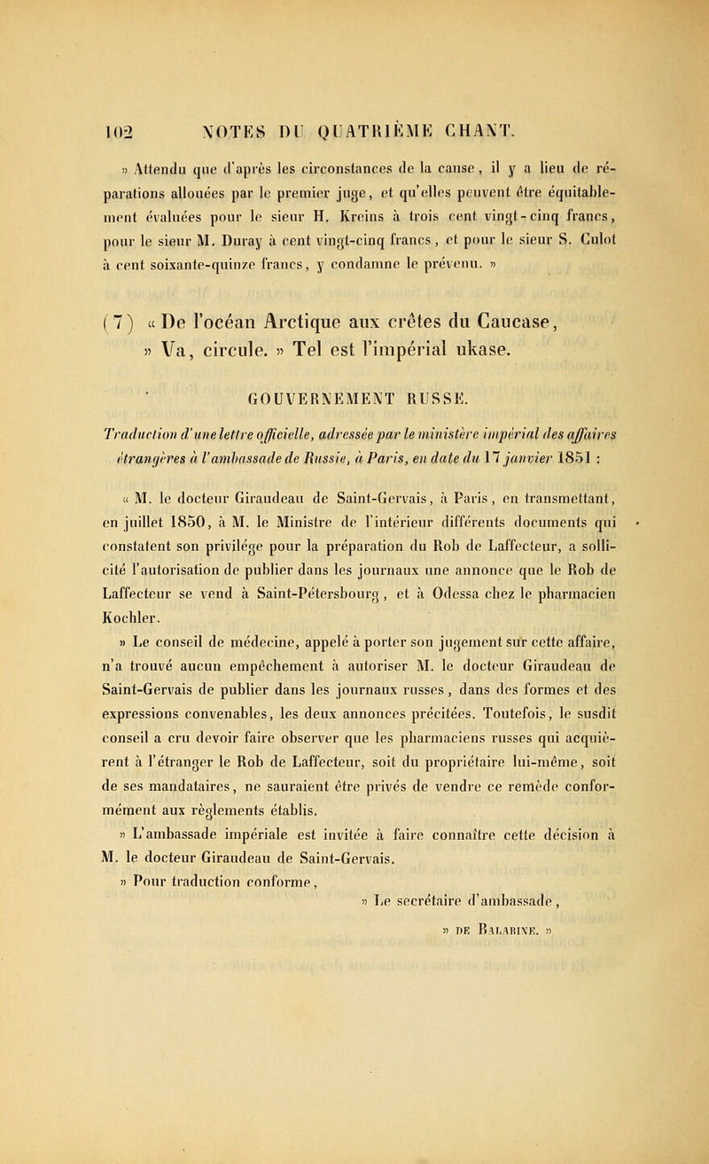)) Attendu que d'après les circonstances de la cause, il y a lieu de ré- parations allouées par le premier juge, et qu'elles peuvent être équitable- nient évaluées pour le sieur H. Kreins à trois cent vingt-cinq francs, pour le sienr M. Duray à cent vingt-cinq francs , et pour le sieur S. Culot à cent soixante-quinze francs, y condamne le prévenu. » ( 7 ) « De l'océan Arctique aux crêtes du Caucase, » Va, circule. « Tel est l'impérial ukase, GOUVERNEMENT RUSSE. Traduction d'une lettre officielle, adressée par le ministère impérial des affaires étrangires à l'ambassade de Russie, à Pains, en date du 11 janvier 1851 : (c M. le docteur Giraudeau de Saint-Gervais, à Paris, en transmettant, en juillet 1850, à M. le Ministre de Tintérieur différents documents qui constatent son privilège pour la préparation du Rob de Laffecteur, a solli- cité l'autorisation de publier dans les journaux une annonce que le Rob de Laffecteur se vend à Saint-Pétersbourg, et à Odessa chez le pharmacien Kochler. 5) Le conseil de médecine, appelé à porter son jugement sur cette affaire, n'a trouvé aucun empêchement à autoriser M. le docteur Giraudeau de Saint-Gervais de publier dans les journaux russes, dans des formes et des expressions convenables, les deux annonces précitées. Toutefois, le susdit conseil a cru devoir faire observer que les pharmaciens russes qui acquiè- rent à l'étranger le Rob de Laffecteur, soit du propriétaire lui-même, soit de ses mandataires, ne sauraient être privés de vendre ce remède confor- mément aux règlements établis. » L'ambassade impériale est invitée à faire connaîti-e cette décision à M. le docteur Giraudeau de Saint-Gervais. )) Pour traduction conforme, » Le secrétaire d'ambassade, » DE RaLABI\E. »