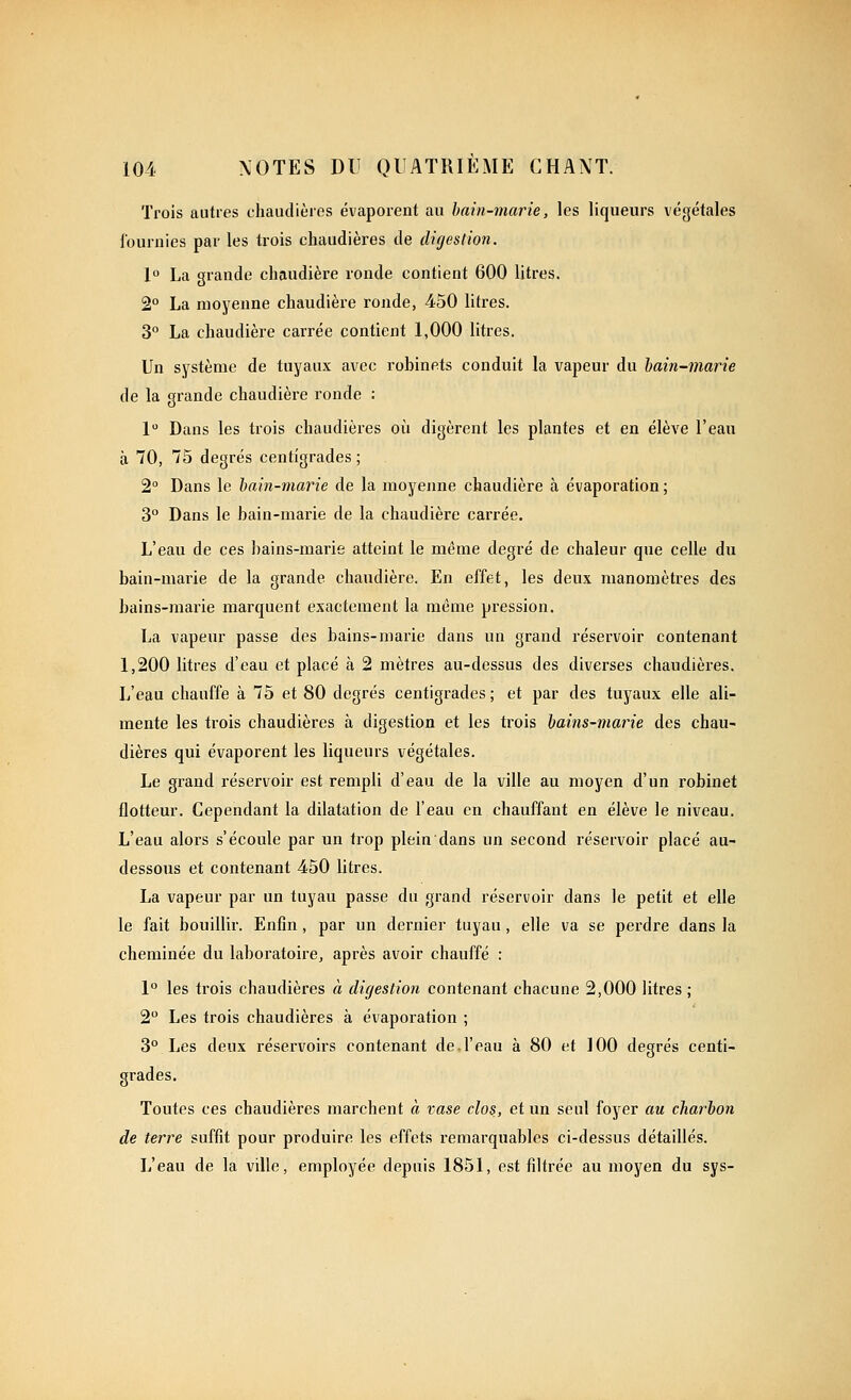 Trois autres chaudièies évaporent au hain-marie, les liqueurs végétales fournies par les trois chaudières de digestion. 1° La grande chaudière ronde contient 600 litres. 2° La moyenne chaudière ronde, 450 litres. 3° La chaudière carrée contient 1,000 litres. Un système de tuyaux avec robinets conduit la vapeur du hain-marie de la grande chaudière ronde ; 1 Dans les trois chaudières où digèrent les plantes et en élève l'eau à 70, 75 degrés centigrades ; 2° Dans le hain-marie de la moyenne chaudière à évaporation ; 3° Dans le hain-marie de la chaudière carrée. L'eau de ces hains-marie atteint le même degré de chaleur que celle du hain-marie de la grande chaudière. En effet, les deux manomètres des bains-marie marquent exactement la même pression. La vapeur passe des bains-marie dans un grand réservoir contenant 1,200 litres d'eau et placé à 2 mètres au-dessus des diverses chaudières. L'eau chauffe à 75 et 80 degrés centigrades ; et par des tuyaux elle ali- mente les trois chaudières à digestion et les trois hains-maiHe des chau- dières qui évaporent les liqueurs végétales. Le grand réservoir est rempli d'eau de la ville au moyen d'un robinet flotteur. Cependant la dilatation de l'eau en chauffant en élève le niveau. L'eau alors s'écoule par un trop plein dans un second réservoir placé au- dessous et contenant 450 litres. La vapeur par un tuyau passe du grand réservoir dans le petit et elle le fait bouillir. Enfin, par un dernier tuyau, elle va se perdre dans la cheminée du laboratoire, après avoir chauffé : 1° les trois chaudières à digestion contenant chacune 2,000 litres ; 2 Les trois chaudières à évaporation ; 3° Les deux réservoirs contenant de l'eau à 80 et 100 degrés centi- grades. Toutes ces chaudières marchent à vase clos, et un seul foyer au charbon de terre suffit pour produire les effets remarquables ci-dessus détaillés. L'eau de la ville, employée depuis 1851, est filtrée au moyen du sys-