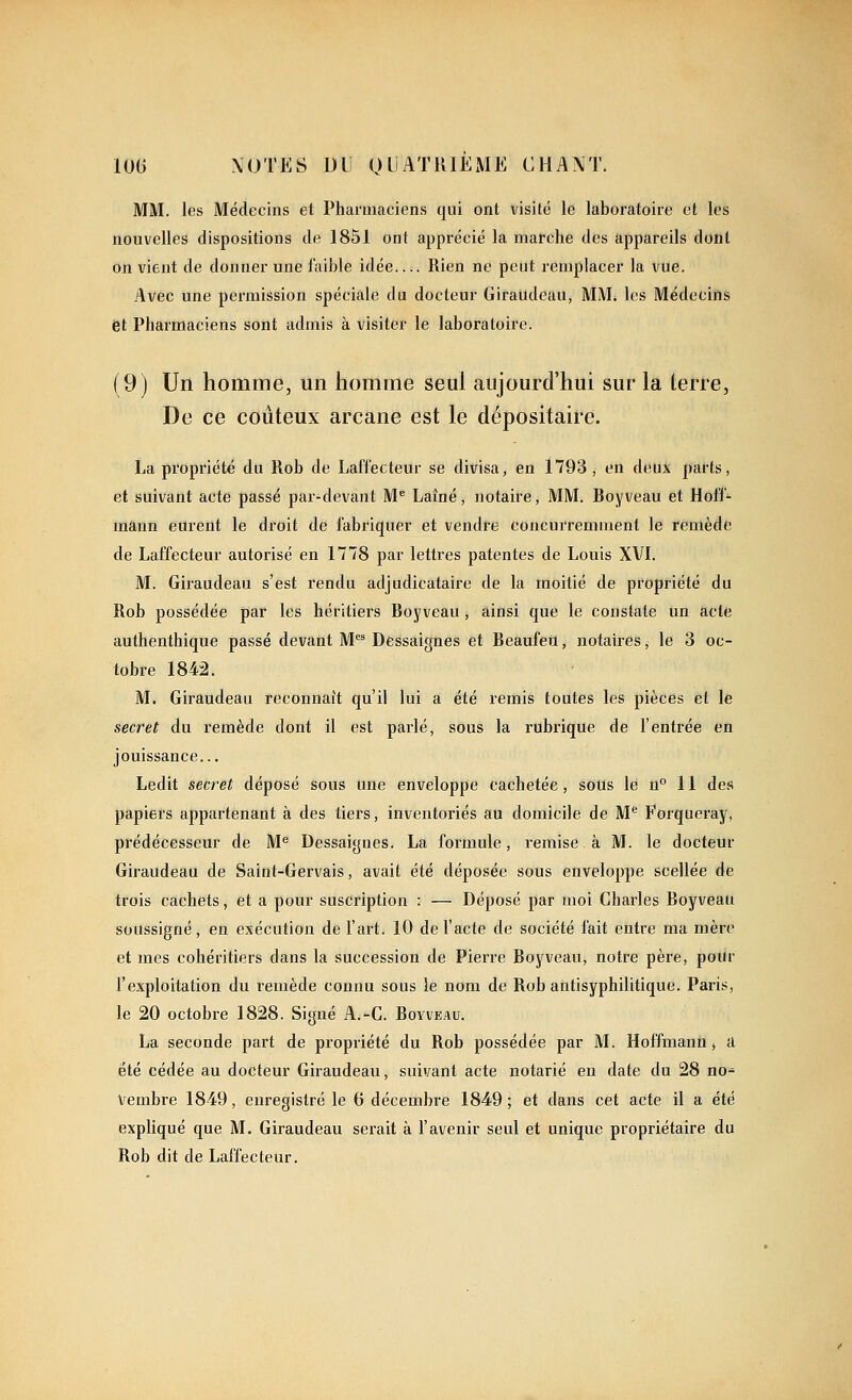 MM. les Médecins et Pharmaciens qui ont visité le laboratoire et les nouvelles dispositions de 1851 ont apprécié la marche des appareils dont on vient de donner une faible idée Rien ne peut remplacer la vue. Avec une permission spéciale du docteur Giraudeau, MM* les Médecins et Pharmaciens sont admis à visiter le laboratoire. (9) Un homme, un homme seul aujourd'hui sur la terre, De ce coûteux arcane est le dépositaù^e. La propriété du Rob de LaffecteUr se divisa, en 1793, en deux parts, et suivant acte passé par-devant M* Laîné, notaire, MM. fioyveau et Hoff- mann eurent le droit de fabriquer et vendre concurremment le remède de Laffecteur autorisé en 1778 par lettres patentes de Louis XVI. M. Giraudeau s'est rendu adjudicataire de la moitié de propriété du Rob possédée par les héritiers Boyveau, ainsi que le constate un acte authenthique passé devant M^ Dessaignes et Beaufeu, notaires, le 3 oc- tobre 1842. M. Giraudeau reconnaît qu'il lui a été remis toutes les pièces et le secret du remède dont il est parlé, sous la rubrique de l'entrée en jouissance... Ledit secret déposé sous une enveloppe cachetée, sous le n 11 des papiers appartenant à des tiers, inventoriés au domicile de M*^ Forqueray, prédécesseur de M'' Dessaignes. La formule, remise à M. le docteur Giraudeau de Saint-Gervais, avait été déposée sous enveloppe scellée de trois cachets, et a pour suscription : — Déposé par moi Charles Boyveau soussigné, en exécution de l'art. 10 de l'acte de société fait entre ma mère et mes cohéritiers dans la succession de Pierre Boyveau, notre père, poUr l'exploitation du remède connu sous le nom de Rob antisyphilitique. Paris, le 20 octobre 1828. Signé A.-C. Boyveau. La seconde part de propriété du Rob possédée par M. Hoffmann, u été cédée au docteur Giraudeau, suivant acte notarié en date du 28 no- vembre 1849, enregistré le 6 décembre 1849; et dans cet acte il a été expliqué que M. Giraudeau sei'ait à l'avenir seul et unique propriétaire du Rob dit de Laffecteur.